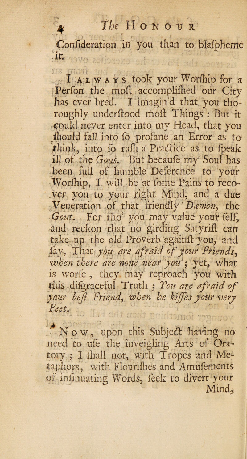 % The Honour Conflderation in you than to blafpheme it. I always took your Worfhip for a Perfon the mod accomplished our City has ever bred. I itnagin d that you tho¬ roughly underftood mod Things : But it could never enter into my Head, that you Should fall into fo profane an Error as to think, into fo rafh a Pradice as to Speak ill of the Gouo.r But becaufe my Soul has been full of humble Deference to your Worfhip, I will be at feme Pains to reco¬ ver you to your right Mind, and a due Veneration of that friendly Damon, the Gout. For tho’ you may value your felf, and reckon that no girding Satyrid can take up the old Proverb againd you, and fay, That you are afraid of your Friends, when there are none near you' * yet, what is worfe , they may reproach you with this difgraceful Truth ; You are afraid of your befl Friend, when he kijfes your very Feet. N o w, upon this Subjed having no need to ufe the inveigling Arts of Ora¬ tory I Shall not, with Tropes and Me¬ taphors, with Flourishes and Amufements oi infinuating Words, feek to divert your Mind.,