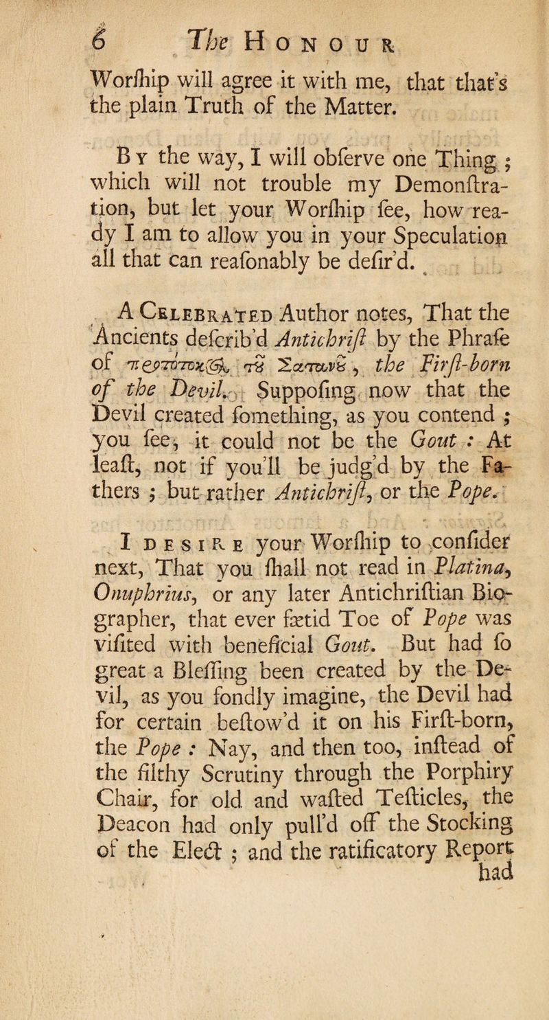 Worfliip will agree it with me, that that’s the plain Truth of the Matter. B y the way, I will obferve one Thing ; which will not trouble my Demonftra- tion, but let your Worfliip fee, how rea¬ dy I am to allow you in your Speculation all that can reafonably be defir’d. A Celebrated Author notes, That the Ancients defcrib’d Antkhrift by the Phrafe of 7JtS '2xnruuv:d, the Firft-born of the Devil. Suppofing now that the Devil created fomething, as you contend ; you fee, it could not be the Gout : At lead, not if you’ll be judg’d by the Fa¬ thers ; but rather A?itkhrijl, or the Pope. I d e s i a e your Worfliip to confider next, That you fliall not read in Platina, Onuphriusj or any later Antichriftian Bio¬ grapher, that ever fetid Toe of Pope was vifited with beneficial Gout. But had lo great a Biefling been created by the De¬ vil, as you fondly imagine, the Devil had for certain bellow’d it on his Firft-born, the Pope : Nay, and then too, inflead of the filthy Scrutiny through the Porphiry Chair, for old and wafted Tefticles, the Deacon had only pull’d off the Stocking of the Eledt ; and the ratificatory Report
