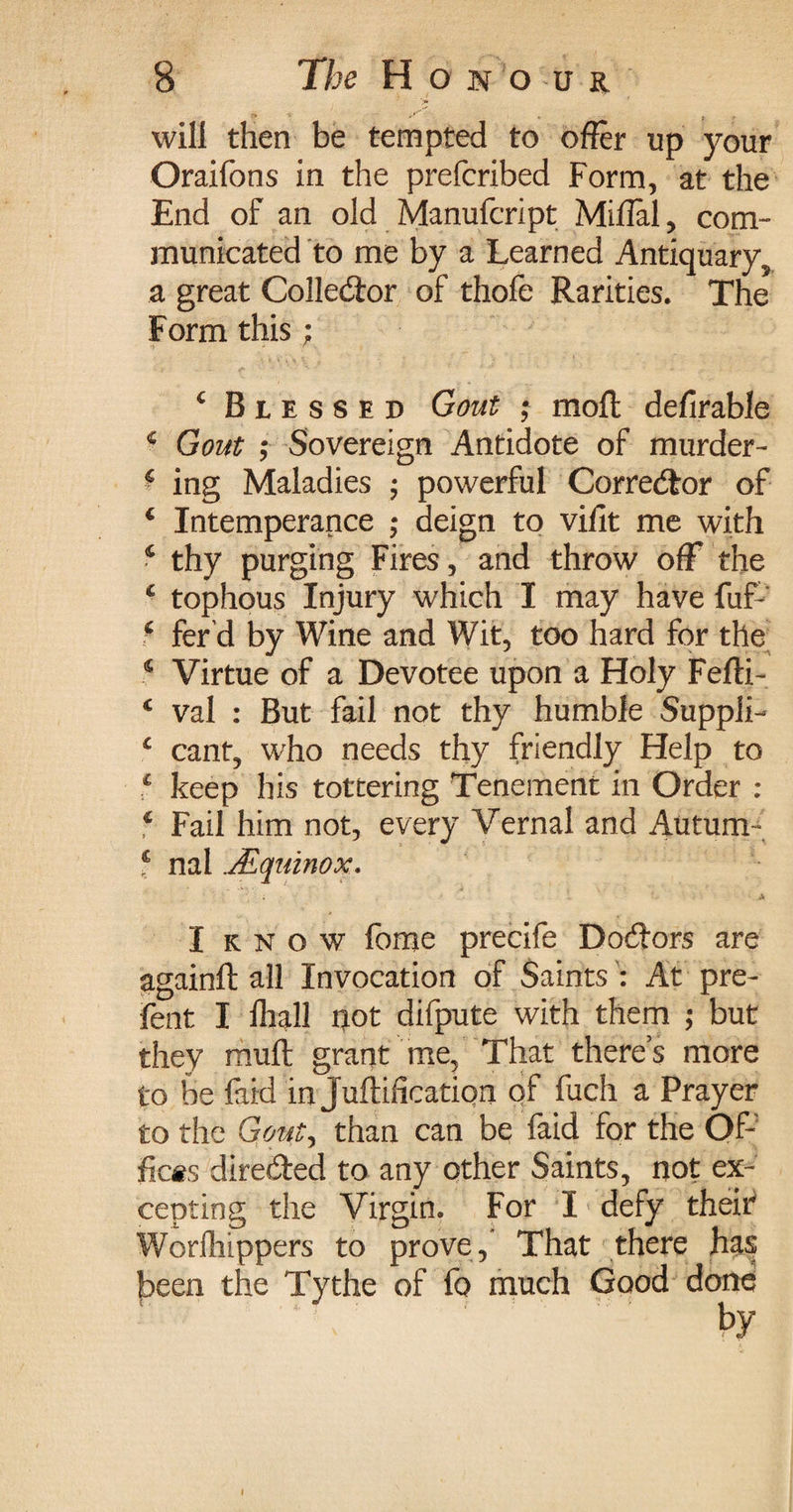 will then be tempted to offer up your Oraifons in the prefcribed Form, at the End of an old Manufcript Miffal, com¬ municated to me by a Learned Antiquary, a great Collector of thofe Rarities. The Form this; 4 Blessed Gout ; molt defirable 4 Gout ; Sovereign Antidote of murder- * ing Maladies ; powerful Corrector of 4 Intemperance ; deign to vifit me with 4 thy purging Fires, and throw off the 4 tophous Injury which I may have fuf 4 fer d by Wine and Wit, too hard for the 4 Virtue of a Devotee upon a Holy Fefti- 4 val : But fail not thy humble Suppli- 4 cant, who needs thy friendly Help to 4 keep his tottering Tenement in Order : 4 Fail him not, every Vernal and Autum- 4 nal jEquinox. I k n o w fome precife Doctors are againft all Invocation of Saints : At pre- fent I Ihall not difpute with them ; but they muft grant me. That there’s more to be faid in Juftification of fuch a Prayer to the Gout) than can be faid for the Of¬ fices dire&ed to any other Saints, not ex¬ cepting the Virgin. For I defy theif Woriliippers to prove,* That there has been the Tythe of fo much Good done by