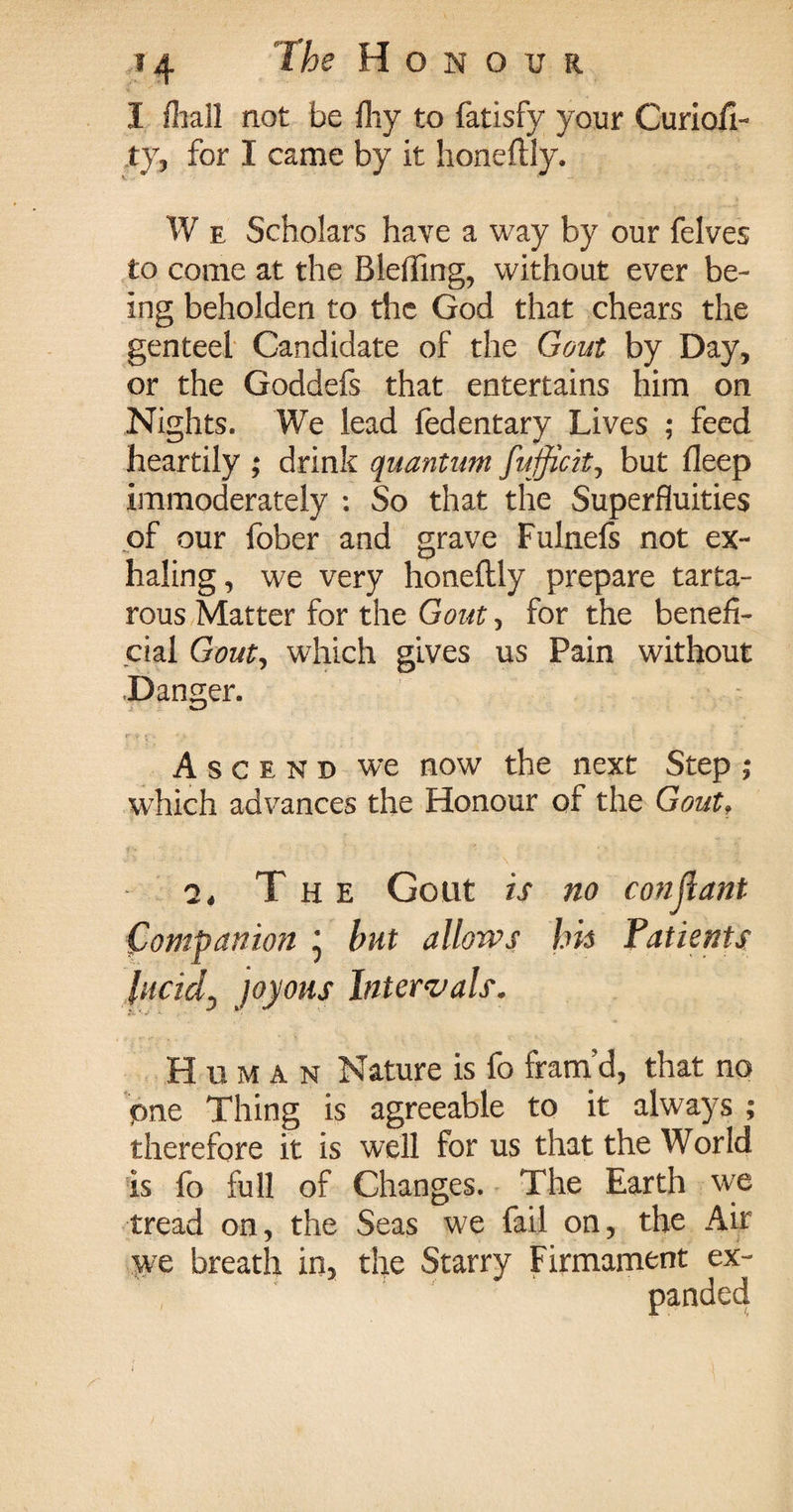 I {hall not be ihy to fatisfy your Curioil- ty, for I came by it honeftly. W e Scholars have a way by our felves to come at the Blefling, without ever be¬ ing beholden to the God that chears the genteel Candidate of the Gout by Day, or the Goddefs that entertains him on Nights. We lead fedentary Lives ; feed heartily ; drink quantum fufficit, but deep immoderately : So that the Superfluities of our fober and grave Fulnefs not ex¬ haling, we very honeftly prepare tarta- rous Matter for the Gout, for the benefi¬ cial Gout, which gives us Pain without Danger. Ascend we now the next Step ; which advances the Honour of the Gout, 7, The Gout is no constant (Companion * but allows \m Patients lucid, joyous Intervals. Human Nature is fo fram’d, that no pne Thing is agreeable to it always ; therefore it is well for us that the World is fo full of Changes. The Earth we tread on, the Seas we fail on, the Air we breath in, the Starry Firmament ex-