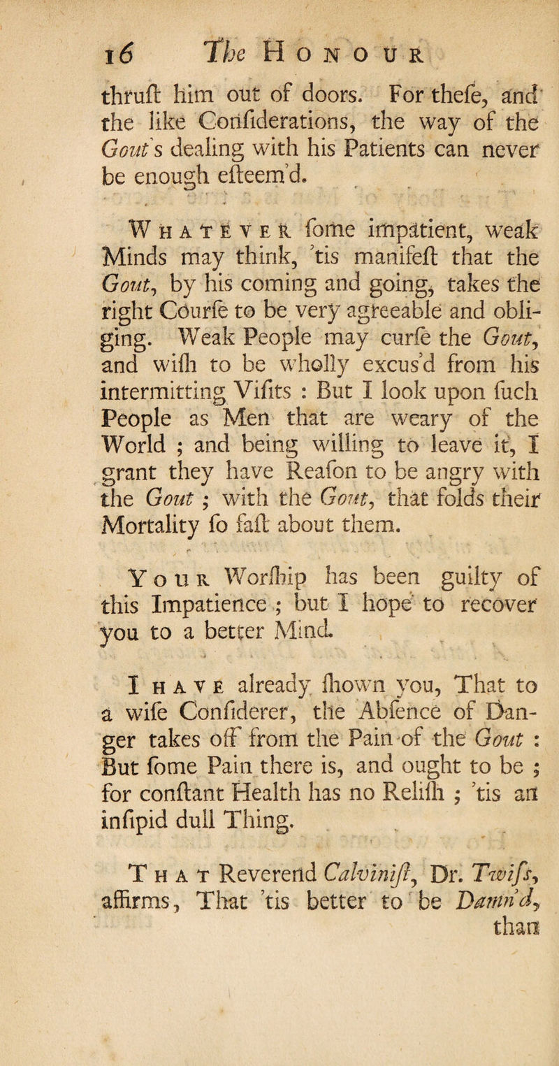 thruft him out of doors. For thefe, and the like Corifiderations, the way of the Gouts dealing with his Patients can never be enough efteem’d. Whatever fome impatient, weak Minds may think, tis manifeft that the Gout, by his coming and going, takes the right Courie to be very agreeable and obli¬ ging. Weak People may curie the Gout, and wilh to be wholly excus’d from his intermitting Vifits : But I look upon fuch People as Men that are weary of the World ; and being willing to leave it, I grant they have Reafon to be angry with the Gout ; with the Gout, that folds their Mortality fo fail about them. Your Worlhip has been guilty of this Impatience ; but I hope to recover you to a better Mind* I h a v e already, fhown you, That to a wife Confiderer, the Abfence of Dan¬ ger takes off front the Pain of the Gout : But fome Pain there is, and ought to be ; for conftant Health has no Relilh ; tis art infipid dull Thing. That Reverend Calvimft, Dr. Twifs, affirms, That tis better to be Damridj than
