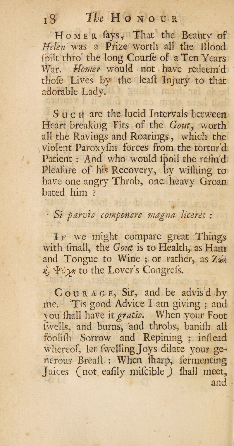 Homer fays, That the Beauty of Helen was a Prize worth all the Blood lpilt thro’ the long Courfe of a Ten Years War. Homer would not have redeem’d thofe Lives by the leaft Injury to that adorable Lady. Such are the lucid Intervals between Heart-breaking Fits of the Gout, worth all the Ravings and Roarings, which the violent Paroxyfm forces from the tortur’d Patient : And who would fpoil the refin’d Pleafure of his Recovery, by wifliing to have one angry Throb, one heavy Groan bated him ? Si parvis componere magna liceret: I f we might compare great Things with fmall, the Gout is to Health, as Ham and Tongue to Wine ; or rather, as Zm Kj to the Lover’s Congrefs. Courage, Sir, and be advis'd by me. ’Tis good Advice I am giving ; and you fhall have it gratis. When your Foot {wells, and burns, and throbs, banilh all foolilh Sorrow and Repining ; inftead whereof, let fwelling Joys dilate your ge¬ nerous Breaft: When Iharp, fermenting Juices (not eafily mifcible) {hall meet, and