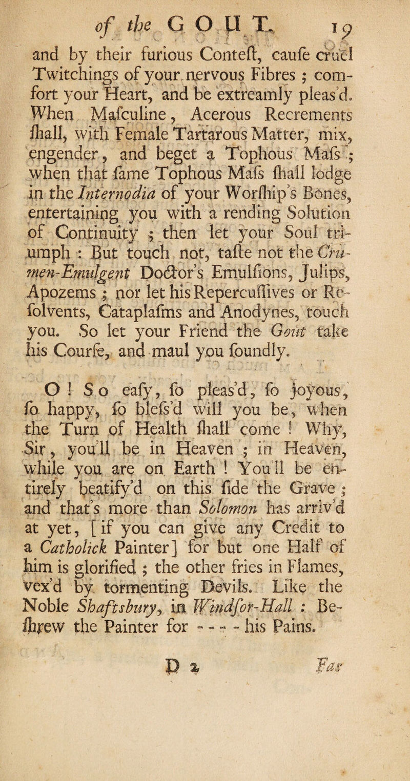 and by their furious Coriteft, caufe cruel Twitchings of your aervous Fibres ; com¬ fort your Heart, and be extreamly pleas’d. When Mafculine, Acerous Recrements fliall, with Female Tartarous Matter, mix, engender, and beget a Tophous Mafs ; when that fame Tophous Mafs fliall lodge in xht Inter no dia of your Worfliip’s Bones, entertaining you with a rending Solution of Continuity ; then let your Soul tri¬ umph : But touch not, tafte not the Cru- men-Emulgent Doctor’s Emulfions, Julips, Apozems ; nor let his Repercuffives or Re- folvents, Cataplafms and Anodynes, touch you. So let your Friend the Gout take his Courfe, and maul you foundly. O ! So eafy, fo pleas’d, fo joyous, fo happy, fo blefs’d will you be, when the Turn of Health fliall come ! Why, Sir, you 11 be in Heaven ; in Heaven, while you are on Earth ! You 11 be en¬ tirely beatify’d on this fide the Grave ; and that’s more than Solomon has arriv’d at yet, [if you can give any Credit to a Catholick Painter] for but one Half of him is glorified ; the other fries in Flames, vex’d by tormenting Devils. Like the Noble Shaftsburjj in Windfor-Hall : Be- fhrew the Painter for - - - - his Pains.