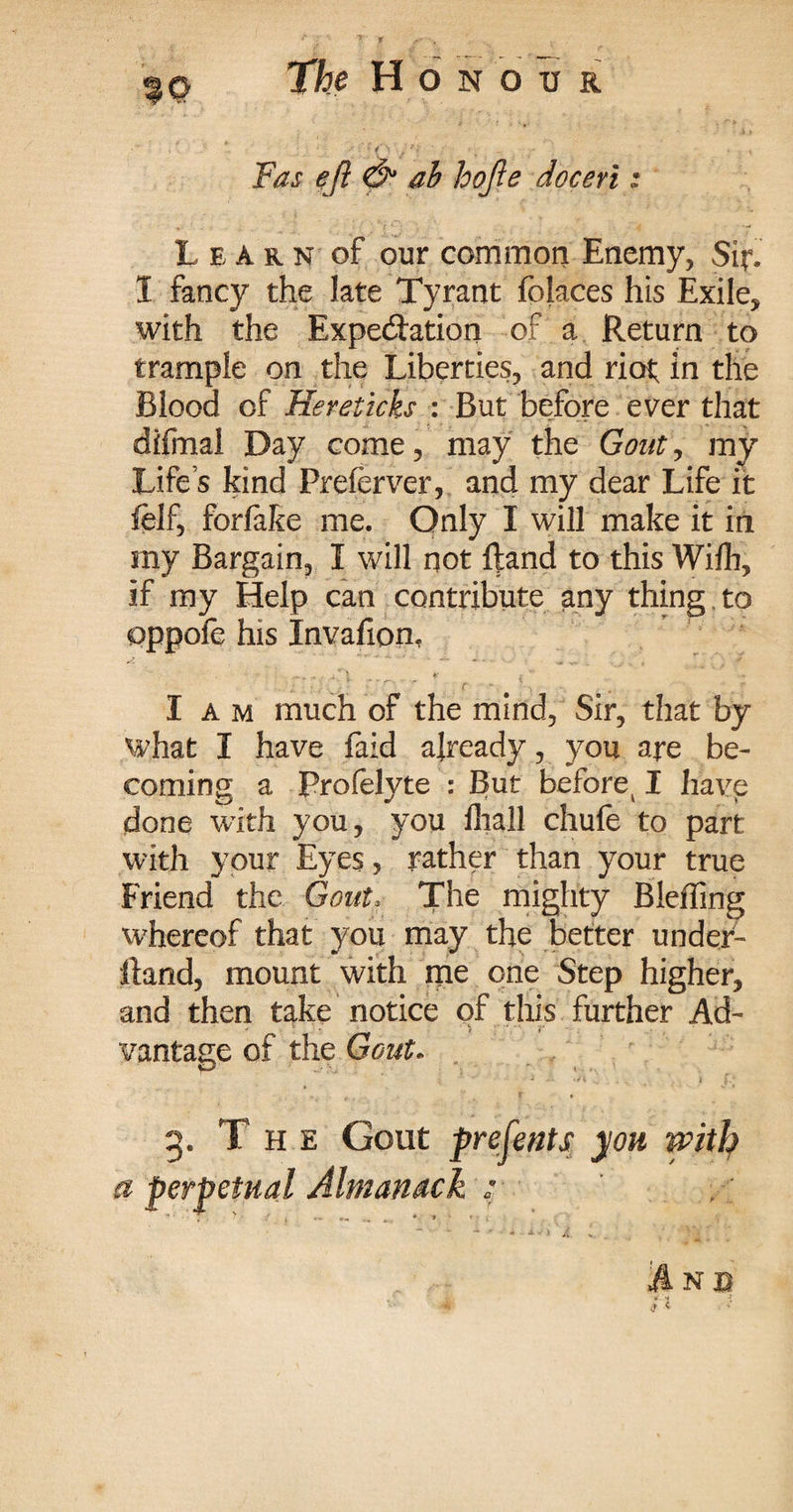 Fas eft & ab hofte doceri: Learn of our common Enemy, Sir. 1 fancy the late Tyrant folaces his Exile, with the Expe&ation of a Return to trample on the Liberties, and riot; in the Blood of Hereticks : But before ever that diimal Day come, may the Gout, my Life’s kind Preferver, and my dear Life it felf, forlake me. Only I will make it in my Bargain, I will not ftand to this Wilh, if my Help can contribute any thing to oppole his Invafion, I a m much of the mind, Sir, that by what I have faid already, you are be¬ coming a Prolelyte : But before^ I have done with you, you fliall chufe to part with your Eyes? rather than your true Friend the Gout? The mighty Bleffing whereof that you may the better under- Hand, mount with me one Step higher, and then take notice of this further Ad¬ vantage of the Gout* 3. The Gout presents yon with a perpetual Almanack :