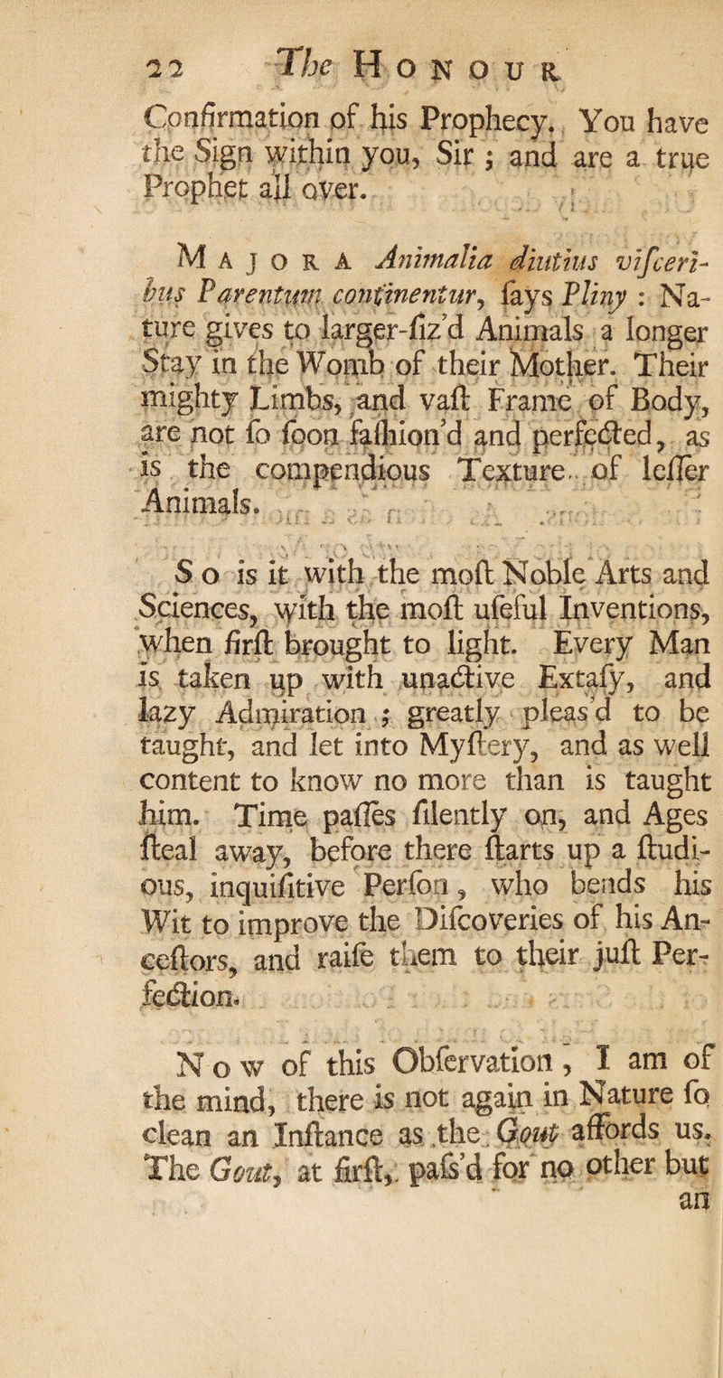 Confirmation of his Prophecy. You have the Sign within you, Sir ; and are a true Prophet aji over. M a j ora Anintalia diatius vifcerb lus Parentum confineniur, fays Pliny : Na¬ ture gives to farger-fiz d Animals a longer Stay in the Womb of their Mother. Their mighty Limbs, and vad Frame of Body, are not fa foon fafliion’d and perfected, as is the compendious Texture.v of lefier Animals. S o is it with the mod Noble Arts and Sciences, with the mod ufeiful Inventions, when fird brought to light. Every Man is taken up with unacdive Extafy, and lazy Admiration ; greatly pleas’d to be taught, and let into Myftery, and as well content to know no more than is taught him. Time pafles filently op, and Ages deal away, before there darts up a dudi- ous, inquifitive Perfon, who bends his Wit to improve the Difcoveries of his An- cedors, and raife them to thed juft Per¬ fection* Now of this Obfervation, I am of the mind, there is not again in Nature fo clean an Indance as the; Gout affords us. The Gout, at fird, pafs’d for no other but an