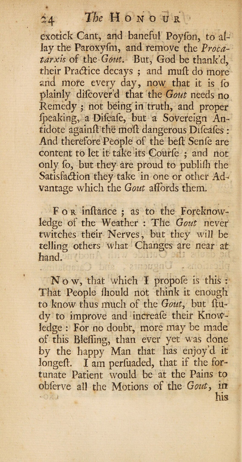 exotick Cant, and baneful Poy fon, to al¬ lay the Paroxyfm, and remove the Proca- tarxis of the Gout. But, God be thank’d, their Practice decays ; and muft do more and more every day, now that it is fo plainly difcover’d that the Gout needs no Remedy ; not being in truth, and proper fpeaking, a Difeafe, but a Sovereign An¬ tidote againft the moft dangerous Difeafes : And therefore People of the beft Senfe are content to let it? take its Courfe ; and not only fo, but they are proud to publilh the Satisfaction they take in one or other Ad¬ vantage which the Gout affords them. For inflartce ; as to the Foreknow¬ ledge of the Weather : The Gout never twitches their Nerves, but they will be telling others what Changes are near at hand. N ow, that which I propofe is this : That People fhould not think it enough to know thus much of the Gout, but ftu- dy to improve and increafe their Know¬ ledge : For no doubt, more may be made of this Bleffing, than ever yet was done by the happy Man that has enjoy’d it longefh I am perfuaded, that if the for¬ tunate Patient would be at the Pains to obferve all the Motions of the Gout, ip his