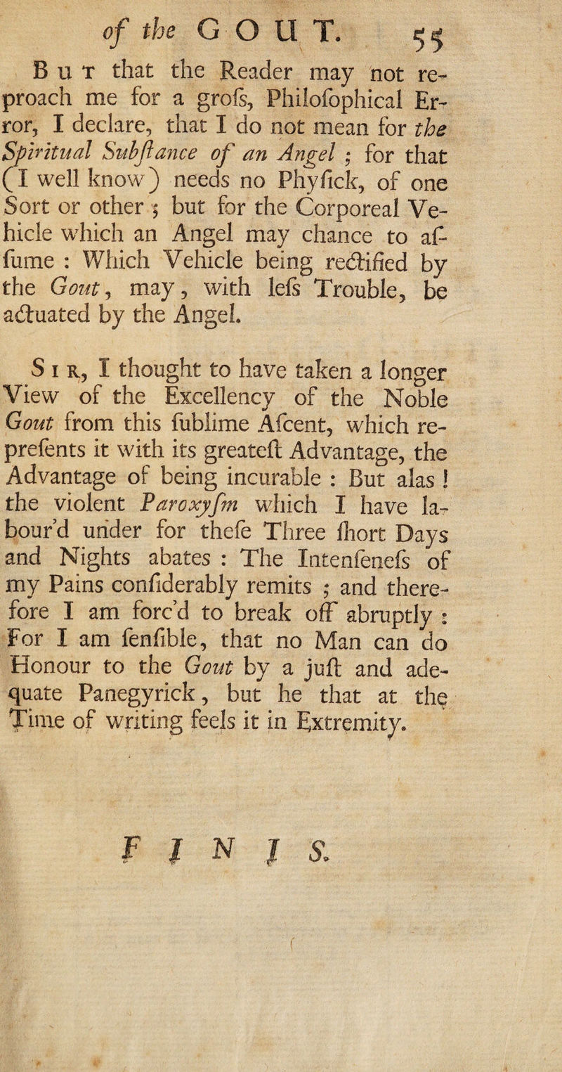 But that the Reader may not re¬ proach me for a grofs, Philofophical Er¬ ror, I declare, that I do not mean for the Spiritual Subfiance of an Angel ; for that (I well know) needs no Phyfick, of one Sort or other ; but for the Corporeal Ve¬ hicle which an Angel may chance to aft fume : Which Vehicle being rectified by the Gout, may, with lefs Trouble, be actuated by the Angel. S i r, I thought to have taken a longer View of the Excellency of the Noble Gout from this fublime Afcent, which re- prefents it with its greateft Advantage, the Advantage of being incurable : But alas i the violent Paroxjfm which I have la¬ bour’d under for thefe Three fhort Days and Nights abates : The Intenfenefs of my Pains confiderably remits ; and there¬ fore I am forc’d to break off abruptly : For I am fenfible, that no Man can do Honour to the Gout by a juft and ade¬ quate Panegyrick, but he that at the Time of writing feels it in Extremity. F l N J s.
