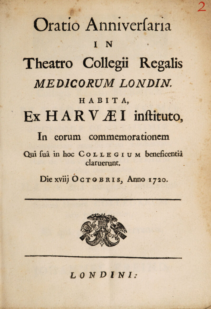 2 Oratio Anniverfaria IN Theatro Collegii Regalis MEDICORUM LONDIN. HABITA, ExHARViEI inftituto. In eorum commemorationem Qiii fua in hoc Collegium beneficentia claruerunt. 4 Diexviij Octobris, Anno 1720. L 0 N D l N I: