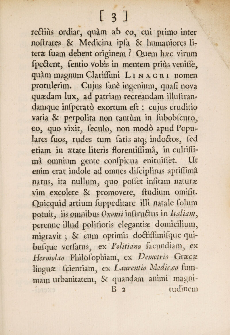 re&iiis ordiar, quam ab eo, cui primo inter noftrates Sc Medicina ipfa 8c humaniores li- terae fuam debent originem ? Quem haec virum fpe&ent, fentio vobis in mentem prius venifle, quam magnum Clariflimi Linacri nomen protulerim. Cujus fane ingenium, quafi nova quaedam lux, ad patriam recreandam illuftran- damque infperato exortum eft : cujus eruditio varia & perpolita non tantum in fubobfcuro, eo, quo vixit, feculo, non modo apud Popu¬ lares fuos, rudes tum fatis atq, indoftos, fed etiam in aetate literis florentiffima, in cultiffi- ma omnium gente confpicua enituiffet. Iit enim erat indole ad omnes difciplinas aptiilima natus, ita nullum, quo pollet infitam naturae vim excolere Sc promovere, ftudium omiiit. Quicquid artium fuppeditare illi natale folum potuit, iis omnibus Oxonii inftrudus in Italiam, perenne illud politioris elegantiae domicilium, migravit } Sc eum optimis do&iffimifque qui- bufque verfatus, ex Politiam facundiam, ex Hermolao Philofophiam, ex Demetrio Graeca; linguae fcientiam, ex Laurentio Medicato fum- mam urbanitatem, Sc quandam animi magni- B 2 tudinem