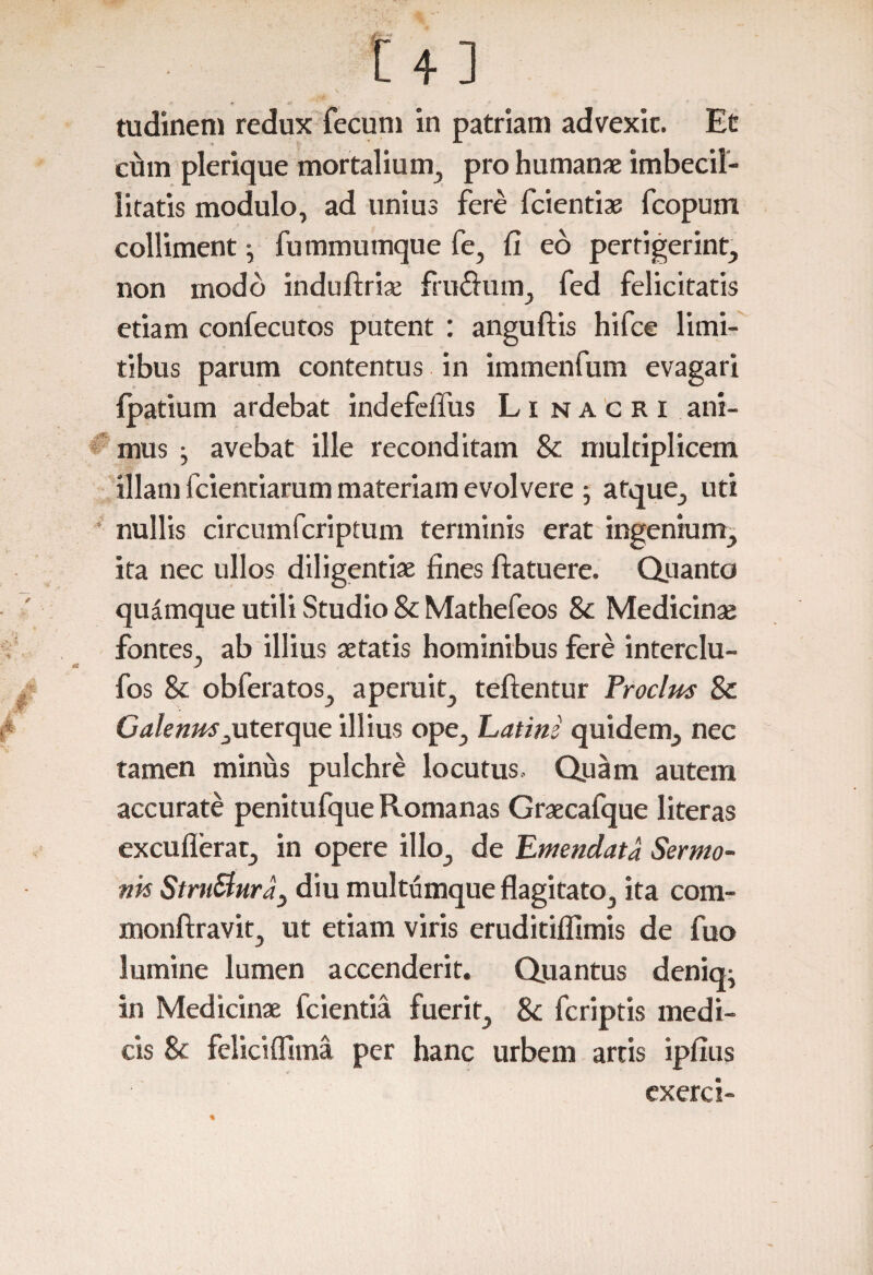 tudinem redux fecum in patriam advexit. Et cum plerique mortalium, pro humanae imbecil¬ litatis modulo, ad unius fere fcientiae fcopum colliment ^ fummumque fe, fi eo pertigerint, non modo induftrise frudum, fed felicitatis etiam confecutos putent : anguftis hifce limi¬ tibus parum contentus in immenfum evagari fpatium ardebat indefelTus Li nacri ani¬ mus • avebat ille reconditam & multiplicem illam fcienciarum materiam evolvere ; atque, uti nullis circumfcriptum terminis erat ingenium, ita nec ullos diligentiae fines ftatuere. Quanto quamque utili Studio & Mathefeos Sc Medicinae fontes, ab illius aetatis hominibus fere interclu- fos Sc obferatos, aperuit, teftentur Froclus Sc Galenrn i uterque illius ope, Latini quidem, nec tamen minus pulchre locutus. Quam autem accurate penitufque Romanas Graecafque literas excufierat, in opere illo, de Emendata Sermo¬ nis StmStura} diu multumque flagitato, ita com- monftravit, ut etiam viris eruditiflimis de fuo lumine lumen accenderit. Quantus deniq; in Medicinae fcientia fuerit, Sc fcriptis medi¬ cis Sc feliciflima per hanc urbem artis ipfius exerci- %