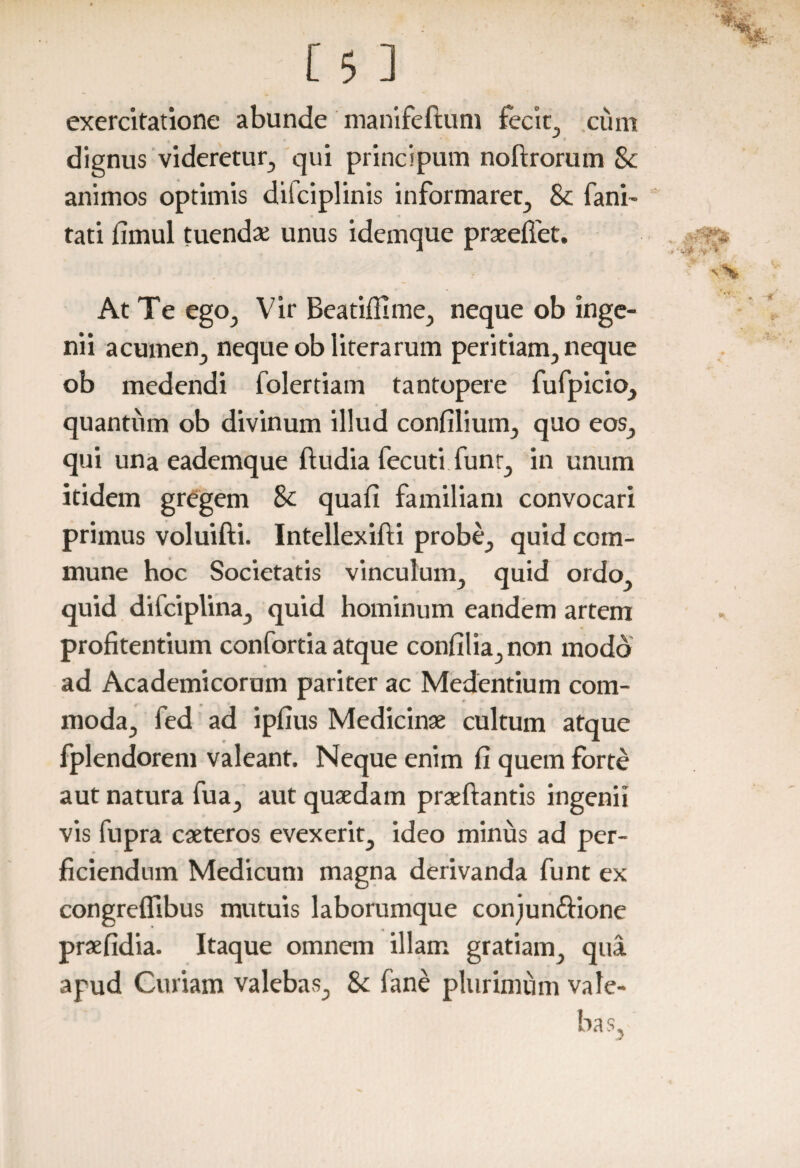 exercitatione abunde manifeftum fecit, ciim dignus videretur, qui principum noftrorum Sc animos optimis dilciplinis informaret, & fani- tati fimul tuendae unus idemque praeefiet. At Te ego, Vir Beatifllme, neque ob inge¬ nii acumen, neque obliterarum peritiam, neque ob medendi folertiam tantopere fufpicio, quantum ob divinum illud confilium, quo eos, qui una eademque ftudia fecuti funr, in unum itidem gregem 8c quafi familiam convocari primus voluifti. Intellexifti probe, quid com¬ mune hoc Societatis vinculum, quid ordo, quid difciplina, quid hominum eandem artem profitendum confortia atque confilia,non modo ad Academicorum pariter ac Medentium com¬ moda, fed ad ipfius Medicinae cultum atque fplendorem valeant. Neque enim fi quem forte aut natura fua, aut quaedam praeftantis ingenii vis fupra caeteros evexerit, ideo minus ad per¬ ficiendum Medicum magna derivanda funt ex congreflibus mutuis laborumque conjun&ione praefidia. Itaque omnem illam gratiam, qua apud Curiam valebas, Sc fane plurimum vale-