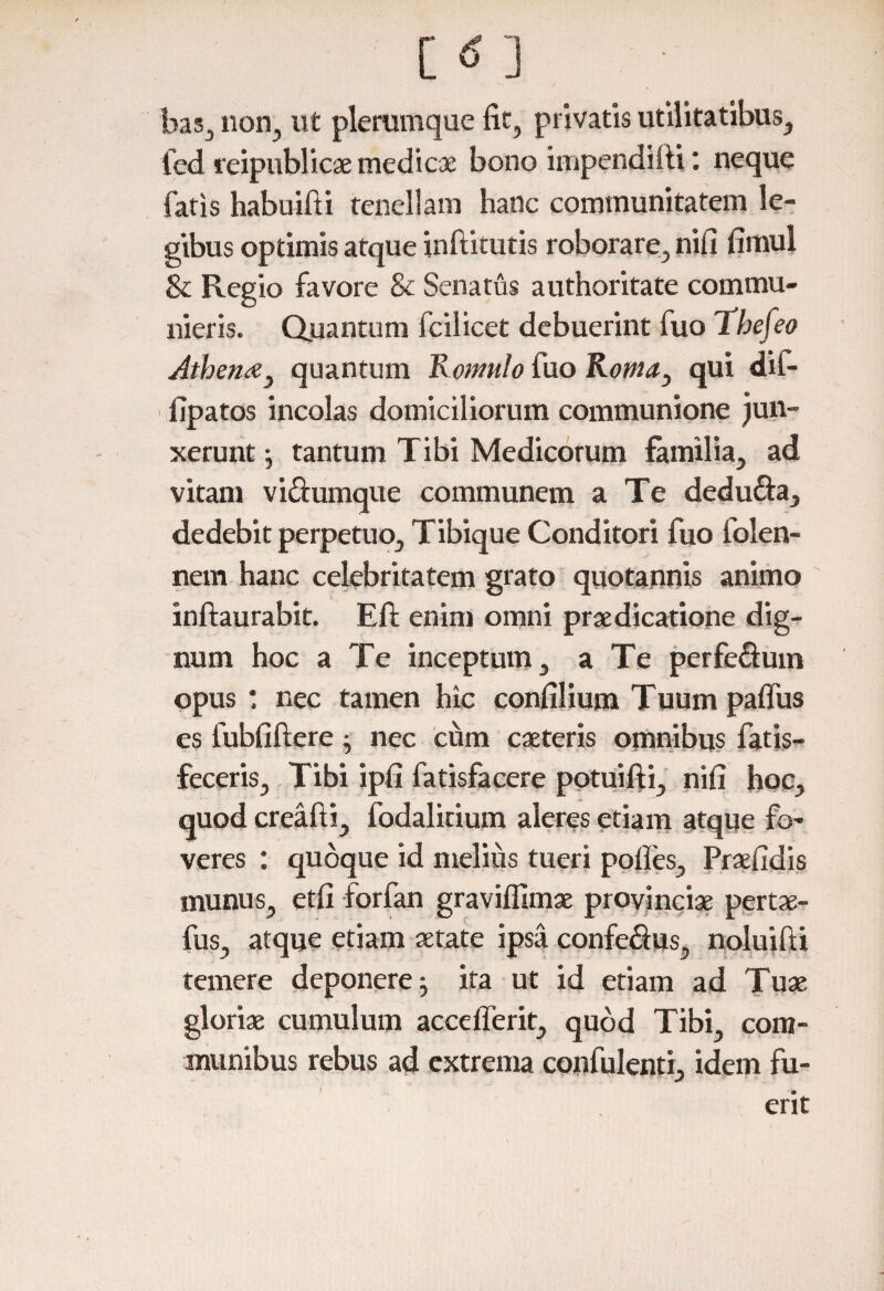 bas, non, ut plerumque fit, privatis utilitatibus, fed reipublicae medicae bono impendilii: neque fatis habuifti tenellam hanc communitatem le¬ gibus optimis atque inftitutis roborare, nili fimul & Regio favore & Senatus authoritate commu¬ nieris. Quantum fcilicet debuerint fuo Thefeo dthen<e} quantum Romulo fuo Roma} qui dif- lipatos incolas domiciliorum communione jun¬ xerunt ; tantum Tibi Medicorum familia, ad vitam vi&umque communem a Te dedufta, dedebit perpetuo, Tibique Conditori fuo folen- nem hanc celebritatem grato quotannis animo inftaurabit. Efl; enim omni praedicatione dig¬ num hoc a Te inceptum, a Te perfe&um opus : nec tamen hic confilium Tuum palfus es fubfiftere; nec cum caeteris omnibus fatis- feceris. Tibi ipli fatisfacere potuifti, nili hoc, quod creafti, fodalitium aleres etiam atque fo¬ veres : quoque id melius tueri polles, Praefidis munus, etfi forfan graviflimae provinciae pertae- fus, atque etiam aetate ipsa confe&us, noluifti temere deponere^ ita ut id etiam ad Tuae gloriae cumulum accelferit, quod Tibi com¬ munibus rebus ad extrema confulenti, idem fu-
