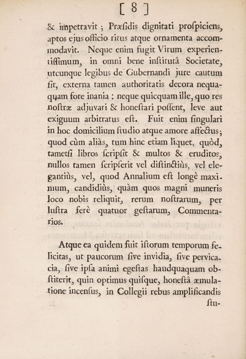 &c impetravit ; Praefidis dignitati profpiciens, aptos ejus officio ritus atque ornamenta accom¬ modavit. Neque enim fugit Virum experien- tiflimum, in omni bene inftituta Societate, utcunque legibus de'Gubernandi jure cautum iit, externa tamen authoritatis decora nequa¬ quam fore inania : neque quicquam ille, quo res noftrae adjuvari & honeftari poffent, leve aut exiguum arbitratus eft. Fuit enim lingulari in hoc domicilium ftudio atque amore afte&us • quod cum alias, tum hinc etiam liquet, quod, tametfi libros fcripfit & multos & eruditos, nullos tamen fcripferit vel diftin&ius, vel ele¬ gantius, vel, quod Annalium eft longe maxi¬ mum, candidius, quam quos magni muneris loco nobis reliquit, rerum noftrarum, per luftra fere quatuor geftarunx, Commenta¬ rios. Atque ea quidem fuit iftorum temporum fe¬ licitas, ut paucorum five invidia, iive pervica¬ cia, five ipfa animi egeftas haudquaquam ob- ftiterit, quin optimus quifque, honefta aemula¬ tione incenfus, in Collegii rebus amplificandis ftu-
