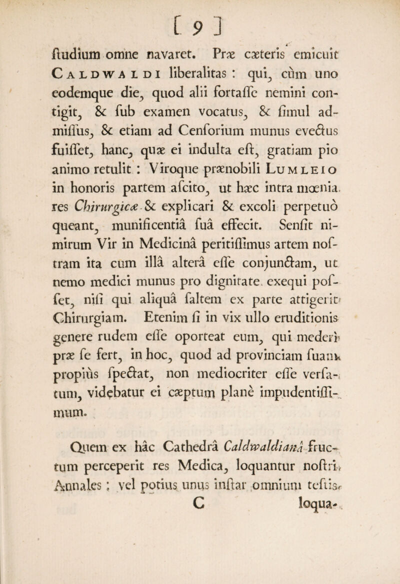 ftudium omne navaret. Prae caeteris emicuit Caldwa l di liberalitas : qui, cum uno eodemque die, quod alii for ralle nemini con¬ tigit, 8c fub examen vocatus, & fimul ad- miffus, 8c etiam ad Cenforium munus evectus fuiflet, hanc, quae ei indulta eft, gratiam pio animo retulit : Viroque praenobili Lumleio in honoris partem afcito, ut haec intra moenia, res Chirurgicae.& explicari & excoli perpetuo queant, munificentia fua effecit. Senfit ni¬ mirum Vir in Medicina peritifllmus artem nof- tram ita cum illa altera efle conjun&am, ut nemo medici munus pro dignitate, exequi pol- fec nili qui aliqua faltem ex parte attigerit» Chirurgiam. Etenim fi in vix ullo eruditionis genere rudem elle oporteat eum, qui mederi' prae fe fert, in hoc, quod ad provinciam fuank propius fpe&at, non mediocriter efle verfa-i tum, videbatur ei cseptum plane imp.udentifll- mum. Quem ex hac Cathedra Caidwaldiana fruc¬ tum perceperit res Medica, loquantur nofhi, Annales; vel potius unus inflar omnium teftis, C loqua-,