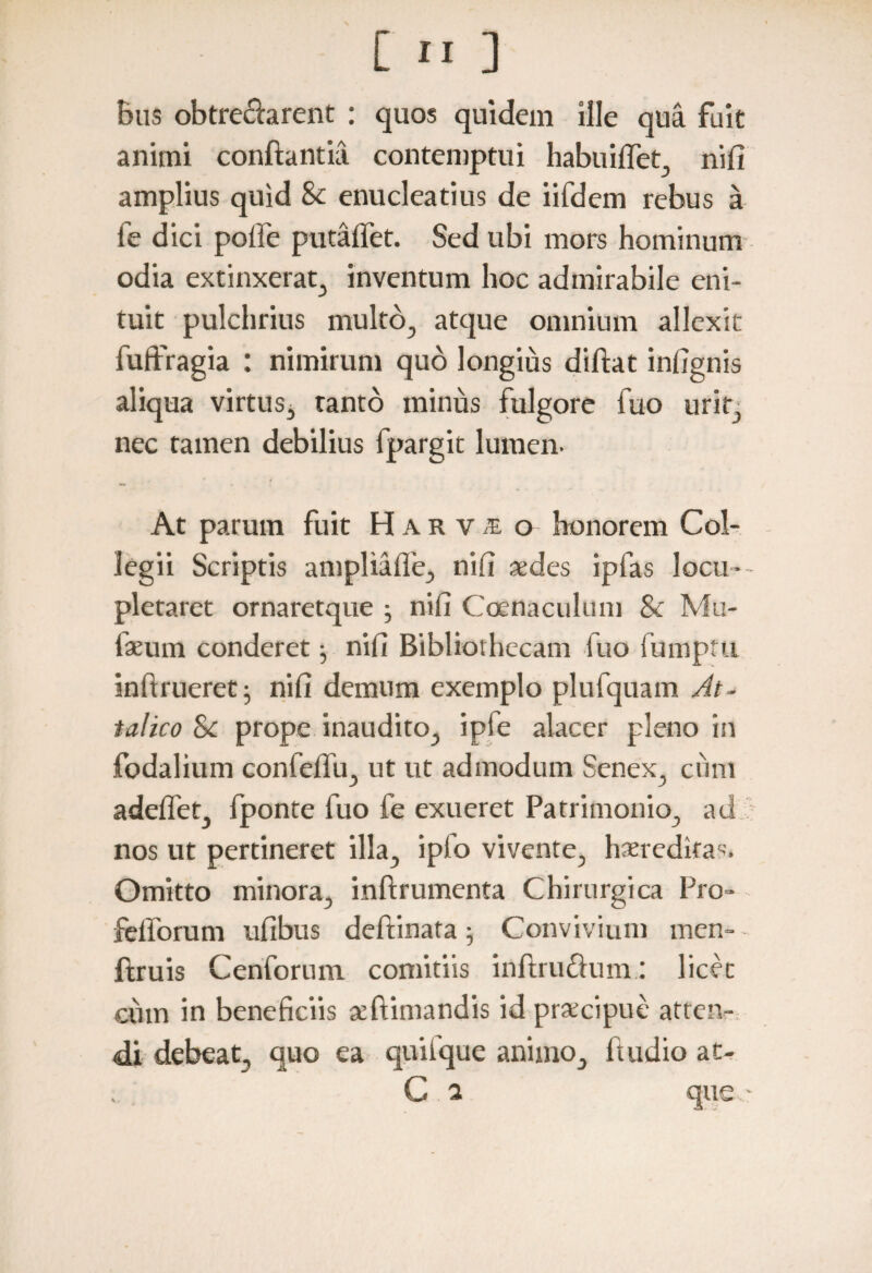 bus obtrechrent : quos quidem ille qua fuit animi conflantia contemptui habuiflet, nili amplius quid & enucleatius de iifdem rebus a fe dici polle putaffet. Sed ubi mors hominum odia extinxerat, inventum hoc admirabile eni¬ tuit pulchrius multo, atque omnium allexit fuffragia : nimirum quo longius diftat infignis aliqua virtus, tanto minus fulgore fuo urit, nec tamen debilius fpargit lumen- At parum fuit Harvs o honorem Col¬ legii Scriptis ampliaffe, nib «des ipfas locu¬ pletaret ornaretque ; nifi Coenaculum & Mu¬ lseum conderet} nifi Bibliothecam luo fumpttl inftrueret; nifi demum exemplo plufquam At¬ talico Sc prope inaudito, ipfe alacer pleno in fodalium confefiu, ut ut admodum Senex, cum adeffet, fponte fuo fe exueret Patrimonio, ad nos ut pertineret illa, ipfo vivente, haeredifas. Omitto minora, inftrumenta Chirurgica Pro- felforum ufibus deftinata; Convivium men- - ftruis Cenforum comitiis inftrudum: licet cum in beneficiis «ftimandis id prsecipue atten¬ di debeat, quo ea quilque animo, ftudio at- C a que~
