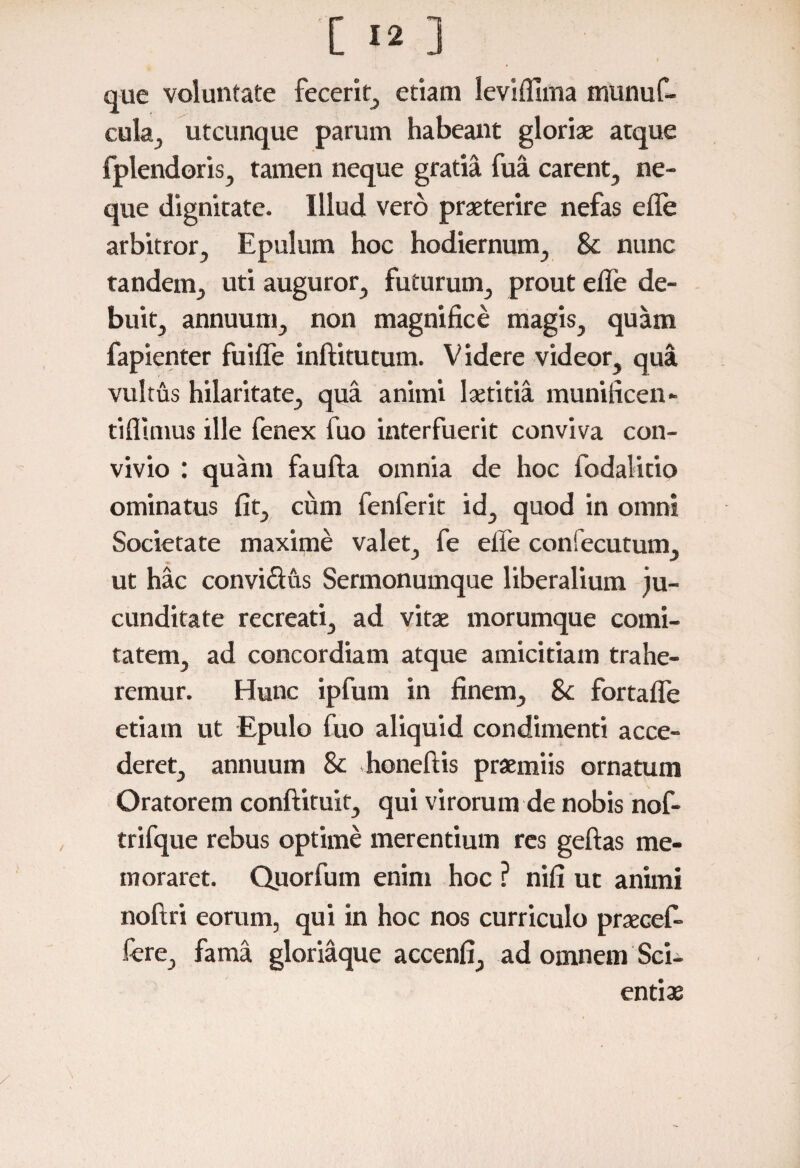 que voluntate fecerit, etiam leviflima munuf- cula, utcunque parum habeant gloriae atque fplendoris, tamen neque gratia fua carent, ne¬ que dignitate. Illud vero praeterire nefas elfe arbitror. Epulum hoc hodiernum, & nunc tandem, uti auguror, futurum, prout eife de¬ buit, annuum, non magnifice magis, quam fapienter fuiffe inftitutum. Videre videor, qua vultus hilaritate, qua animi laetitia munificen- tiflimus ille fenex fuo interfuerit conviva con¬ vivio : quam faufta omnia de hoc fodalitio ominatus fit, cum fenferit id, quod in omni Societate maxime valet, fe efie confecutum, ut hac convi&us Sermonumque liberalium ju¬ cunditate recreati, ad vitae morumque comi¬ tatem, ad concordiam atque amicitiam trahe¬ remur. Hunc ipfum in finem, Sc fortalfe etiam ut Epulo fuo aliquid condimenti acce¬ deret, annuum & honeftis praemiis ornatum Oratorem conftituit, qui virorum de nobis nof- trifque rebus optime merentium res geftas me¬ moraret. Quorfum enim hoc ? nifi ut animi noftri eorum, qui in hoc nos curriculo praecef- fere, fama gloriaque accenfi, ad omnem Sci¬ entiae