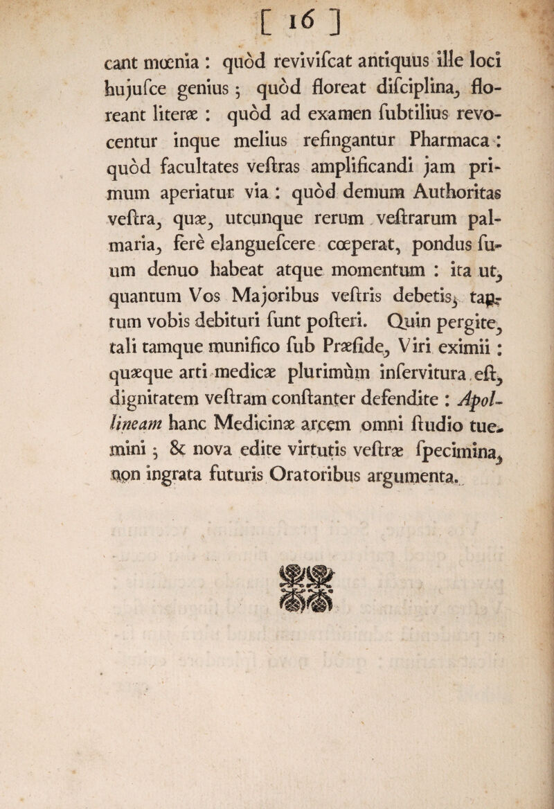 eant moenia : quod revivifeat antiquus ille loci hujufce genius; quod floreat difciplina, flo¬ reant literae : quod ad examen fubtilius revo¬ centur inque melius refingantur Pharmaca: quod facultates veftras amplificandi jam pri¬ mum aperiatur via : quod demum Authoritas vefira, quae, utcunque rerum veArarum pal¬ maria, fere elanguefcere coeperat, pondus fu- um denuo habeat atque momentum : ita ut, quantum Vos Majoribus veftris debetis^ tau? tum vobis debituri funt pofteri. Quin pergite, tali tamque munifico fub Praefide, Viri eximii: quaeque arti medicae plurimum infervitura eftj dignitatem veftram conflanter defendite : Apol¬ lineam hanc Medicinae arcem omni Audio tue- mini ^ 8c nova edite virtutis vefirae fpecimina, non ingrata futuris Oratoribus argumenta. 1