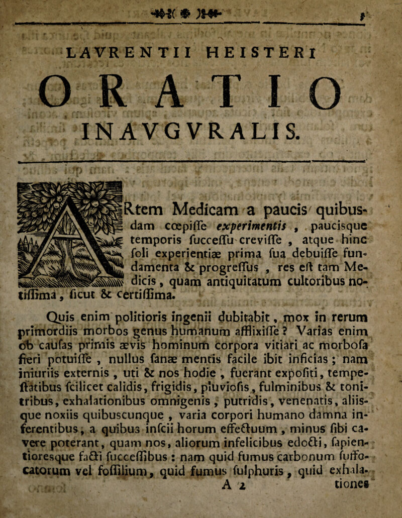 ywt- \ ' » f y LAVRENTII HEISTERI O R AT I O INAVG VRALIS. dam coepi (Te experimentis temporis fucceffu creviffe , atque hinc foli experientiae prima fua debuiffe fun< damenta St progreffus , res eft tam dicis, quam antiquitatum cultoribus certi ffima. Quis enim politioris ingenii dubitabit, mox in rerum primordiis morbos genus humanum afflixifle ? Varias enim db caufas primis aevis hominum corpora vitiari ac morbofa fieri potuifle , nullus fanae mentis facile ibit inficias ; nam jniuriis externis , uti iz nos hodie , fuerant expofiti, ternpe- fiatibus fcilicet calidis, frigidis, pluviofis, fulminibus <k toni¬ tribus, exhalationibus omnigenis , putridis, venenatis, aliis¬ que noxiis quibuscunque , varia corpori humano damna in¬ ferentibus, a quibus infcii horum effeftuum , minus fibi ca¬ vere poterant, quam nos, aliorum infelicibus edofli, fapien- tioresque fafll fucceflibus : nam quid fumus carbonum fuffo- catorum vel foffilium, quid fumus fulphuris, quid exhala- A 2 tiones