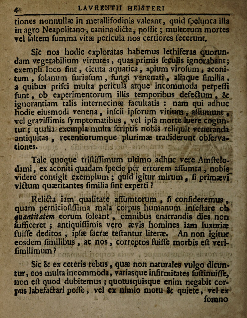 4« tiones nonnullae in mcrallifodinis valeant, quid fpelunca illa in agro Neapolitano, canina di£ta, poflir; multorum mortes vel laltem fumma vitae pericula nos certiores fecerunt. Sic nos hodie exploratas habemus lethiferas quorun- dam vegetabilium virtutes, quas primis feculis ignorabant; exempli loco fint, cicuta aquatica, apium virofum, aconi- - tum, folanum furiofum, fungi venenati, aliaque fimilia , a quibus prifci multa pericula atque incommoda perpeffi funt, ob experimentorum illis temporibus defeSum , Se ignorantiam talis internecinae facultatis : nam qui adhuc hodie eiusmodi venena, infcii ipforum virium, alfumunt, vel gravilfimis fymptomatibus , vel ipfa morte luere cogun¬ tur ; qualia exempla multa fcriptis nobis reliquit veneranda antiquitas , recentiorumque plurimae tradiderunt obferva- tiones. Tale quoque ttiftifJimum ultimo adhuc vere Amftelo- dami, ex aconiti quadam fpecie per errorem adunata , nobis^ videre contigit exemplum; quid igitur mirum, ii primaevi vi&um quaeritantes fimilia fint experti ? .  ~ ' ‘ ' ReliSa iam qualitate adunatorum , fi confideremus , quam perniciofidima mala corpus humanum infeflare ob quantitatem eorum foleant, omnibus enarrandis dies non fufficeret; antiquiflimis vero aevis homines iam luxuriae fuifle deditos , ipfae facrse teftantur literae. An non igitur eosdem fimilibus, ac nos, correptos fuifle morbis eil veri- fimilimum ? Sic St ex ceteris rebus, quae non naturales vulgo dicun¬ tur, eos multa incommoda, variasque infirmitates fuilinuifle, non elt quod dubitemus; quotusquisque enim negabit cor¬ pus labefa&ari pofle > vel ex nimio motu k quiete, vel ex fomno
