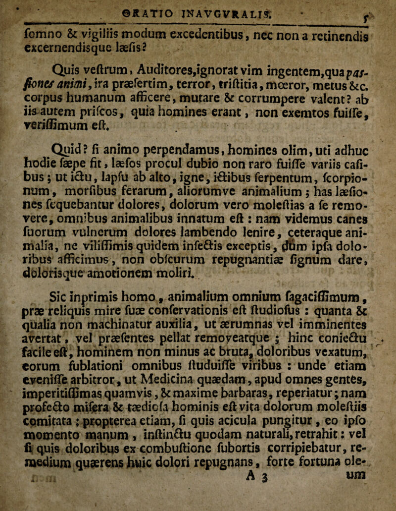 ' ' ©RATIO JNAVGVRALIR • - fcmno 8t vigiliis modum excedentibus, nec non a retinendis excernendisquc laefis? Quis veftrum, Auditores,ignorat vim ingentem,qua pas- fones animi»ira praefertim, terror, triftitia, moeror, metus Scc. corpus humanum afficere, mutare 8e corrumpere valent? ab iis autem prifcos, quia homines erant, non exemtos fuiffe, veriffimum eft. Quid? fi animo perpendamus,homines olim.uti adhuc hodie faepe fit, laefos procul dubio non raro fuifie variis cafi- bus; ut ictu, lapfu ab alto, igne, ilibus ferpentum, fcorpio- num, morfibus ferarum, aliorumve animalium; has laefio- nes fequebantur dolores, dolorum vero molefiias a fe remo¬ vere, omnibus animalibus innatum eft : nam videmus canes fuorum vulnerum dolores lambendo lenire, ceteraque ani¬ malia, ne viliffimis quidem infe&is exceptis, $>m ipfa dolo¬ ribus afficimus, non obicurum repugnantias fignum dare, dblorbque amotionem moliri. Sic inprimis homo, animalium omnium fagaciffimum, prae reliquis mire fuae confervationis eft ftudiofus: quanta Sc qualia non machinatur auxilia, ut aerumnas vel imminentes avertat, vel praefentes pellat remoyeatque ; hinc conieflu facile eft, hominem non minus ac bruta, doloribus vexatum, eorum fublationi omnibus ftuduifte viribus : unde etiam eveniffe arbitror, ut Medicina quaedam, apud omnes gentes, imperitiffimas quamvis, St maxime barbaras, repedatur; nam profe£to mifera Sc taedicfa hominis eft vita dolorum moleftiis comitata; propterea etiam, fi quis acicula pungitur, eo ipfo momento manum , inftinflu quodam naturali, retrahit: vel fi quis doloribus ex combuftione fubortis corripiebatur, re¬ medium quaerens huic dolori repugnans, forte fortuna ole- x A 3 ora