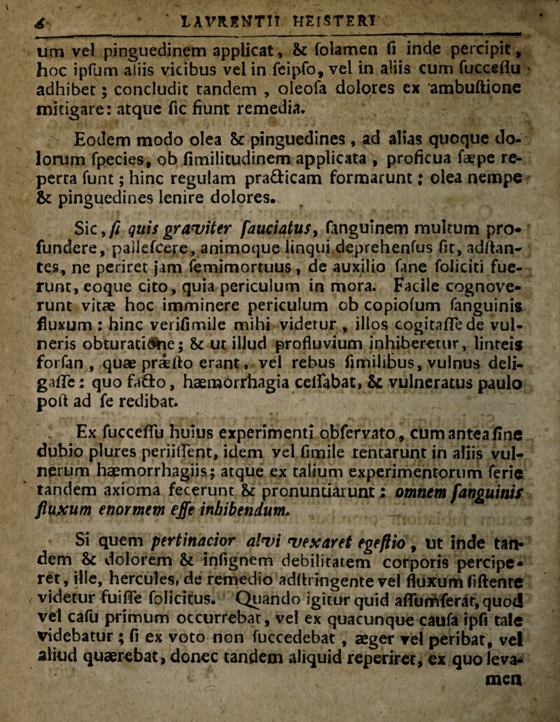 £ ' 1AVRENTTT HElSTERT -—*-—' ------!-  ^ um vel pinguedinem applicat, & folamen (i inde percipit, hoc ipfum altis vicibus vel in feipfo, vel in aliis cum fucceflu * adhibet; concludit tandem , oieofa dolores ex ambuftione mitigare: atque fic fiunt remedia. Eodem modo olea Sc pinguedines, ad alias quoque do¬ lorum fpecies, ob fimilitudinem applicata , proficua faepe re¬ perta funt; hinc regulam prafticam formarunt: olea nempe & pinguedines lenire dolores. Sic quis graviter fauciatu$> fanguinem multum pro¬ fundere, pallefcere, animoque linqui deprehenfus fit, aditan¬ tes, ne periret jam femimortuus, de auxilio fane foliciti fue¬ runt, eoque cito, quia periculum in mora. Facile cognove¬ runt vitae hoc imminere periculum ob copiolum fanguinis fluxum: hinc verifimile mihi videtur , illos cogitaflede vul¬ neris obturati^ae; & ut illud profluvium inhiberetur, linteis forfan , quae priito erant * vel rebus fimilibus, vulnus deli- gafle; quofaQo, haemorrhagia certabat, & vulneratus paulo poit ad fe redibat. Ex fuccefTu huius experimenti obfervato, cumanteailne dubio plures periiljent, idem yel fimile rentarunt in aliis vul¬ nerum haemorrhagiis; atque ex talium experimentorum ferie tandem axioma fecerunt bc pronuntiarunt; omnem fanguinis fluxum enormem effe inhibendum. Si quem pertinacior alvi vexaret egeftio f ut inde tan¬ dem & dolorem & infignem debilitatem corporis percipe¬ ret, ille, hercules, de remedio adflringente vel fluxum fiftente videtur fuirte folicitus. Quando igitur quid affumferar, quoti vel cafu primum occurrebat, vel ex quacunque caufa ipfi tale videbatur; fi ex voto non fuccedebat, aeger vel peribat, vel aliud quaerebat > donec tandem aliquid reperiret, ex quoleva- «■ ' men /