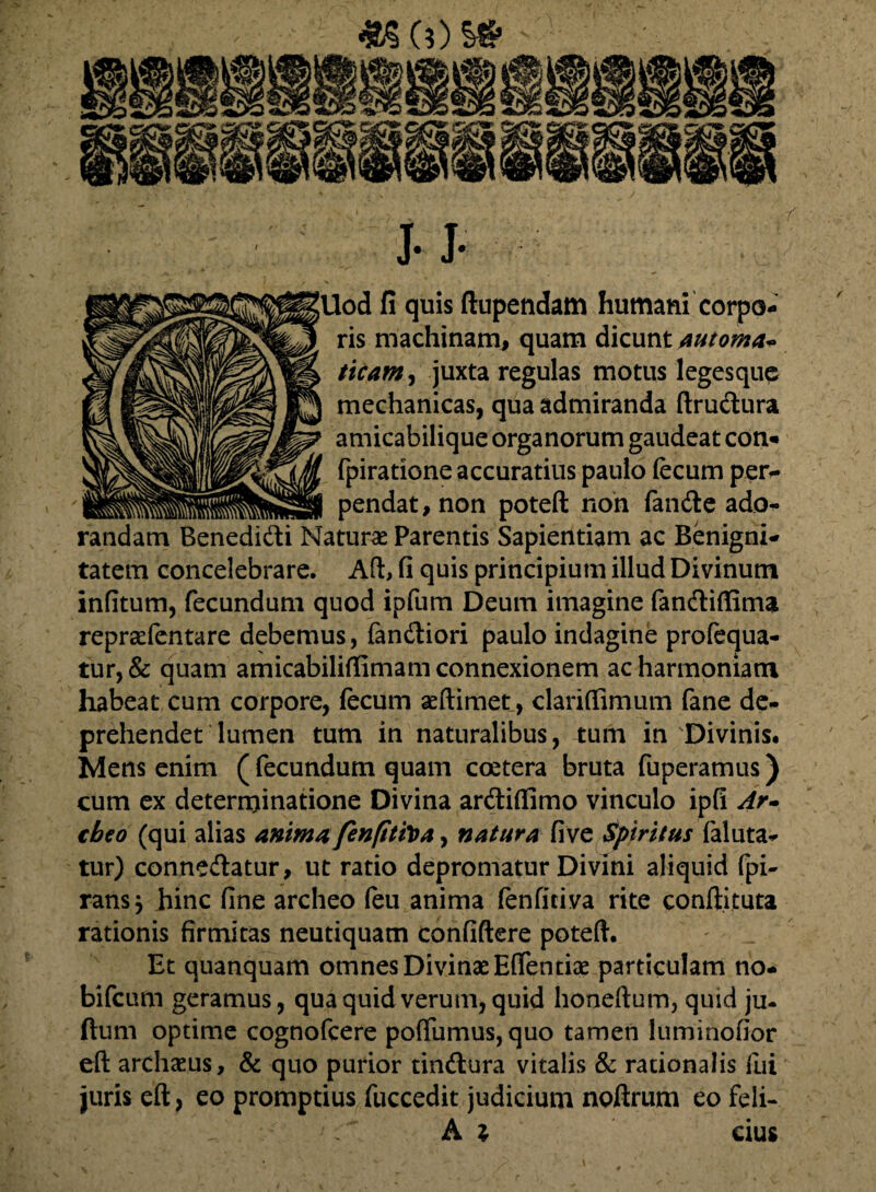 «())» ]• J- Uod fi quis ftupendam humani corpo¬ ris machinam, quam dicunt automa* ticam, juxta regulas motus legesque mechanicas, qua admiranda ftrudura amicabilique organorum gaudeat con- fpiratione accuratius paulo fecum per¬ pendat, non poteft non fande ado¬ randam Benedidi Matura* Parentis Sapientiam ac Benigni¬ tatem concelebrare. Ad, fi quis principium illud Divinum infitum, fecundum quod ipfum Deum imagine fandiflima repraefentare debemus, fandiori paulo indagine profcqua- tur, & quam amicabiliflimam connexionem ac harmoniam habeat cum corpore, fecum aeftimet, clariffimum fane de¬ prehendet lumen tum in naturalibus, tum in Divinis. Mens enim (fecundum quam ccetera bruta fuperamus) cum ex determinatione Divina ardiflimo vinculo ipfi Ar- tbeo (qui alias anima fenfitiVa, natura five spiritus faluta- tur) connedatur, ut ratio depromatur Divini aliquid (pi¬ ratis j hinc fine archeo feu anima fenfitiva rite conftituta rationis firmitas neutiquam confidere poteft. Et quanquam omnes Divinae Eflentiae particulam no- bifeum geramus, qua quid verum, quid honeftum, quid ju- ftum optime cognofcere poffumus, quo tamen luminofior eft archaeus, & quo purior tindura vitalis & rationalis fui juris eft, eo promptius fuccedit judicium noftrum eo feli-