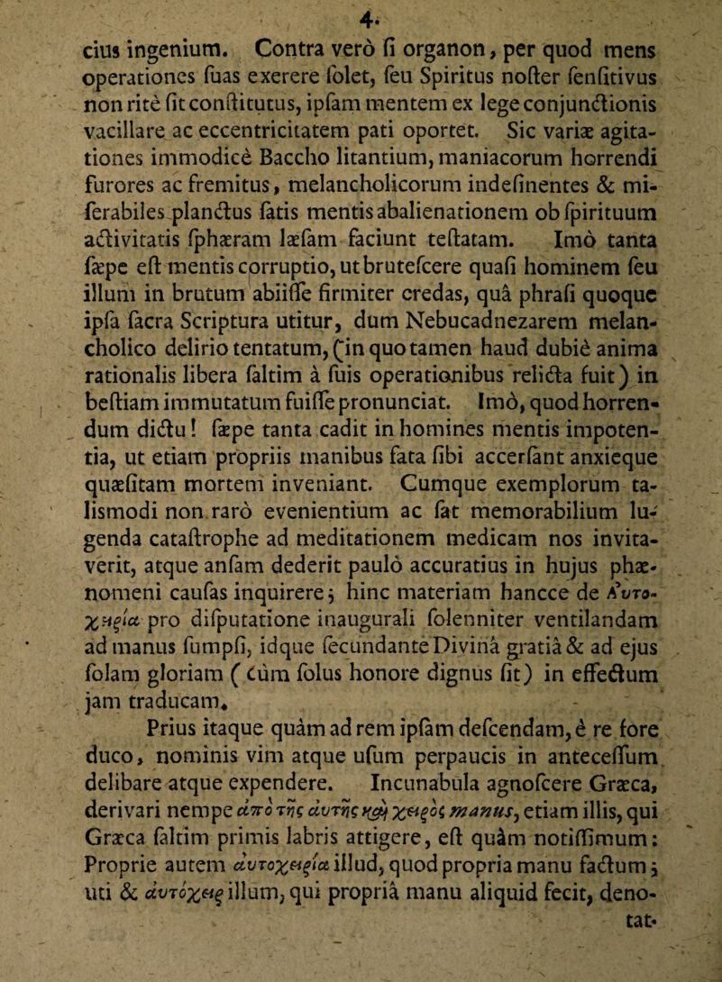 4* cius ingenium. Contra vero fi organon, per quod mens operationes fuas exerere folet, feu Spiritus nofter fenfitivus non rite fit conftitutus, ipfam mentem ex lege conjundionis vacillare ac eccentricitatem pati oportet. Sic variae agita¬ tiones immodice Baccho litantium, maniacorum horrendi furores ac fremitus, melancholicorum indefinentes & mi- ferabiles piandus fatis mentis abalienationem obfpirituum adivitatis fphaeram laefam faciunt teftatam. Imo tanta fa?pe eft mentis cprruptio, ut brutefcere quafi hominem feu illum in brutum abiifle firmiter credas, qua phrafi quoque ipfa facra Scriptura utitur, dum Nebucadnezarem melan¬ cholico delirio tentatum,(m quo tamen haud dubie anima rationalis libera faltim a fuis operationibus relida fuit) in beftiam immutatum fuifie pronunciat. Imo, quod horren- dum didu! fepe tanta cadit in homines mentis impoten¬ tia, ut etiam propriis inanibus fata fibi accerfant anxieque quaefitam mortem inveniant. Cumque exemplorum ta- lismodi non raro evenientium ac fat memorabilium lu¬ genda cataftrophe ad meditationem medicam nos invita¬ verit, atque anfam dederit paulo accuratius in hujus phae¬ nomeni caufas inquirere j hinc materiam hancce de aW$» pro difputatione inaugurali folenniter ventilandam ad manus fumpfi, idque fecundante Divina gratia & ad ejus folam gloriam ( Cum folus honore dignus fit) in effedum jam traducam* Prius itaque quam ad rem ipfam defeendam, e re fore duco, nominis vim atque ufum perpaucis in anteceflum delibare atque expendere. Incunabula agnofeere Graeca, derivari nempe dno tvs dvrng x&Z°l etiam illis, qui Graea faltim primis labris attigere, eft qu4m notiffimum: Proprie autem dvTox&^c& illud, quod propria manu fadum, uti & dvToxvg illum, qui propria manu aliquid fecit, deno¬ tat-