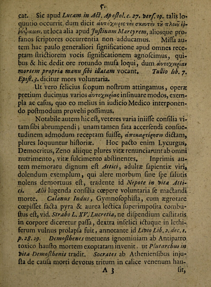 quutio occurrit. dum dicit dvTox&gsgTrjv (rnevTrjv rS ttAatS ep- ptlxpajusv, ut loca alia apud JuJlinum Martyrem, aliosque pro- , fanos fcriptores occurrentia non adducamus. Mififa au¬ tem hac paulo generaliori fignificatione apud omnes rece¬ ptam Aridiorem vocis fignificationem agnofcimus, qui¬ bus & hic dedit ore rotundo mufa loqui, dum &vtox&tfav mortem propria manu fibi illatam vocant* Tullio Itb. 7. dicitur mors voluntaria. Ut vero felicius fcopum noftrum attingamus, operae pretium ducimus varios infinuare modos, exem¬ pla ac cafus> quo eo melius in iudicio Medico interponen¬ do poftmodum provehi poflimus» Notabile autem hic eft, veteres varia iniifle confilia vi¬ tam fibi abrumpendi 3 unam tamen fata accerlendi confue- tudinem admodum receptam fuifie, ct7ro>ca$Te$Yi<riv didam, plures loquuntur hiftoriae. Hoc pado enim Lycurgus, Democritus, Zeno aliique plures vitas renunciarunt ab omni nutrimento, vitae fulcimento abftinentes* Inprimis au¬ tem memoratu dignum eft Attici, adultae fapientiae viri, dolendum exemplum, qui alere morbum fine fpe falutis nolens demortuus eft, tradente id Nepote in Vita Atti- ri. Alii lugenda confilia coepere voluntaria fe madandi morte. Calanus Indus, Gymnofophifta, cum aegrotare coepififet fada pyra & aurea ledica fuperimpofita combu- ftus eft, vid. Strabo L. XV> Lucretia, ne difpendium caftitatis in corpore diceretur pafifa, dextra infelici iduque in lethi- ferum vulnus prolapfa fuit, annotante id Livio Lib.2,dec.t. p. 28.29. Demofthenes metuens ignominiam ab Antipatro toxico haufto mortem exoptatam invenit, ut Plutarcbusin Vita Demoflhenis tradit. Socrates ab Athenienfibus inju- fta de caufa morti devotus tritum in calice venenum hau- ‘ ' A i (it,