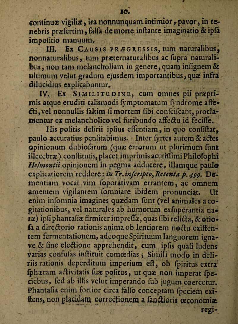 continuas vigiliae, ira nonnunquatn intimior,pavor>in te¬ nebris praefertimf falfa de morte inflante imaginatio & ipfa impofitio manuum. III. Ex Causis progressis, tum naturalibus, nonnaturalibus, tum practernaturalibus ac fupra naturali¬ bus, non tam melancholiam in genere,quam infignem& ultimum velut gradum ejusdem importantibus,quae infra dilucidius explicabuntur.. IV. Ex Similitudine, cum omnes pii praepn- mis atque eruditi talismodi fymptomatum fyndrome affe* di,vel nonnullis faltim fi mortem fibi confcifcant, procla¬ mentur ex melancholico vel furibundo aflfedu id fecifle. His pofitis delirii ipfius eflentiam, in quo confiftat, paulo accuratius penfitabimus. Inter (yrtes autem & ades opinionum dubiofarum (quas errorum ut plurimum fiinl illecebra) conftitiitis, placet imprimis acutiflimi Philofophi Helmontiiopinionem in. pegma adducere, illamque paula explicatiorenVreddere;/# TrJnfcripto>Retenta p,^. De¬ mentiam vocat vim foporativam errantem, ac omnem amentem vigilantem fomniare ibidem pronunciat. Ut enim infomnia imagines quaedam funt (vel animales a co¬ gitationibus, vel naturales ab humorum exfuperantia na* tae) ipfi phantafiae firmiter impreffr, quas fibi relida, & otio* fa a diredorio rationis anima ob lentiorem nedu exiflen- tem fermentationem, adeoque Spirituum languorem igna* ve & fine eledione apprehendit,- cum ipfis quafi ludens varias confufas inftiruit comoedias 5 Simili modo in defi* riis rationis deperditum imperium eft, ob fpiritus extra fphaeram adivitatis fuac pofitos, ut quas non imperat fpe- ciebus, fed ab illis velut imperando fub jugum coercetur. Phantafia enim fortior circa falfo conceptam fpeciem exi- flens, non placidam corredionem a fandioris oeconomiae regi-
