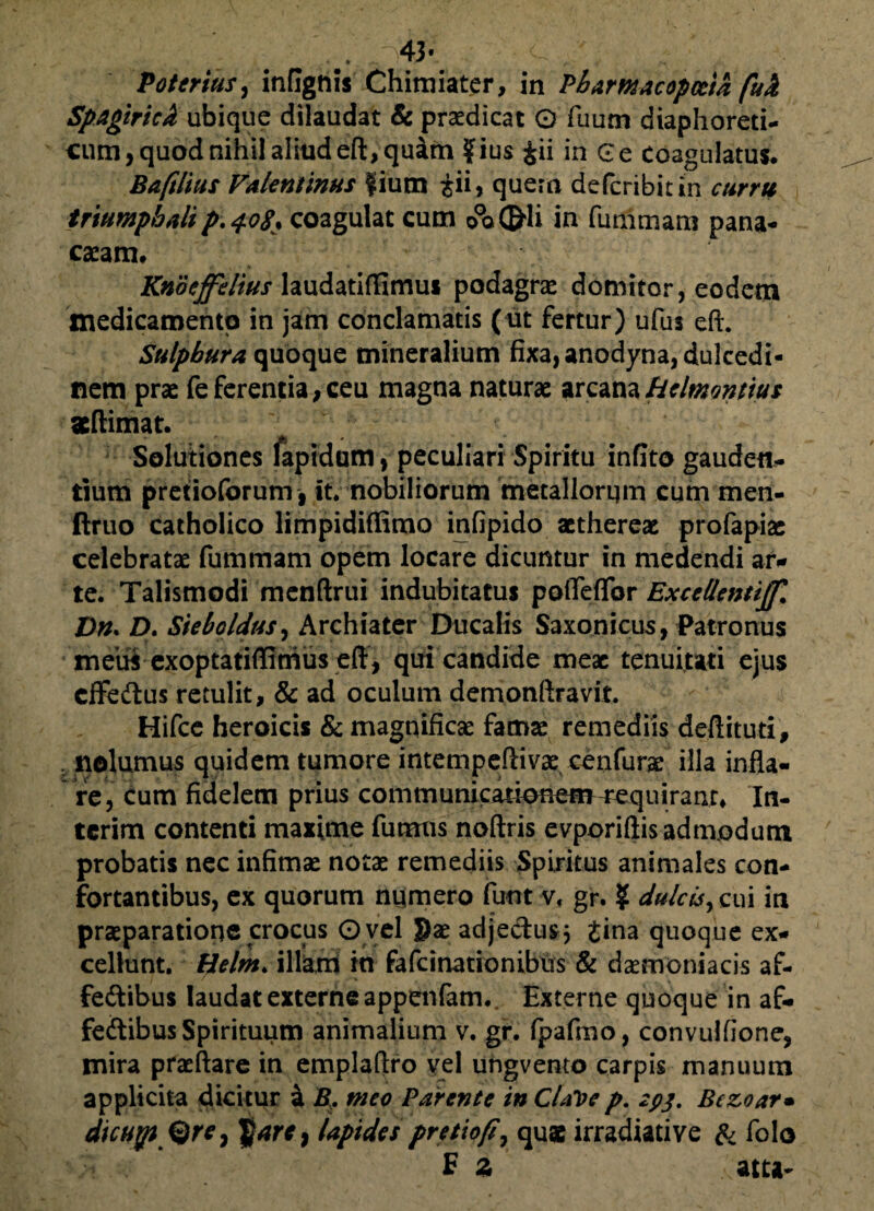 v ^43- Potcrius, inflgnis Chimiater, in Pbamacopceta fu A Spagiricb ubique dilaudat & praedicat 0 fuum diaphoreti¬ cum, quod nihil aliud eft, quam ?ius &ii in Ge Coagulatus. Baftlius Valentinus fium £ii, quem deperibit in curru triumphalip.408% coagulat cum 00©li in fummam pana- caeam. Knoeffelius laudatiffimus podagrae domitor, eodem medicamento in jam conclamatis (ut fertur) ufus eft. Sulphura quoque mineralium fixa, anodyna, dulcedi¬ nem prae feferentia,ceu magna naturae arcanaHelmonttus atftimat. Solutiones lapidum, peculiari Spiritu infito gauden¬ tium pretioforum, it. nobiliorum metallorum cum men- ftruo catholico limpidiffimo infipido aethereae profapiac celebratae fummam opem locare dicuntur in medendi ar* te. Talismodi menftrui indubitatus polTeflor Excellenti^ Dn. Z). Sieboldus, Archiater Ducalis Saxonicus, Patronus meiii exoptatiffimus eff, qui candide meae tenuitati ejus cffeftus retulit, & ad oculum demonftravit. Hifce heroicis & magnificae famae remediis deftituti, nolumus quidem tumore intempcfiivae cenfurae illa infla¬ re, cum fidelem prius communicationem«quiranr* In- tcrim contenti maxime fumus noftris evporiftis admodum probatis nec infimae notae remediis Spiritus animales con¬ fortantibus, ex quorum numero funt v< gr. ? dulcis, cui in praeparatione crocus O vel Sae adje&us$ Jina quoque ex¬ cellunt. Belm> illam in fafcinationibus & daemoniacis af- fe&ibus laudat externe appenfam. Externe quoque in af- feftibus Spirituum animalium v. gr. fpafmo, convulfione, mira praeftare in emplaflro vel ungvento carpis manuum applicita dicitur i B. meo Parente in ClaVe p. spj. Bczoar• dicujp®re, |}arc} lapides pretiofl, quae irradiati ve & folo E z atta-