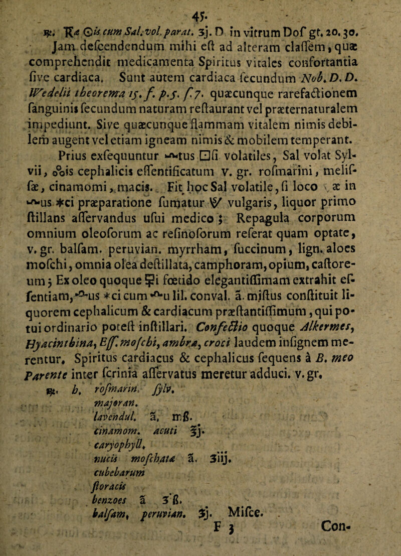 4J- . ' TC* cum SaUvolparat. 3), D fn vitrum Dof gh 20.30, Jam defcendendum mihi eft ad alteram claffem,quae comprehendit medicamenta Spiritus vitales confortantia five cardiaca. Sunt autem cardiaca fecundum Nob,D,D, Wedelii theorema ty, f />./. f*7> quacunque rarefadionem fanguinis fecundum naturam reftaurant vel praeternaturalem impediunt. Sive quacunque flammam vitalem nimis debi¬ lem augent vel etiam igneam nimis & mobilem temperant. Prius exfequuntur ^tus dfi volatiles, Sal volat Syl- vii, 0°ois cephalicis effentificatum v. gr. rofmarini, melif- (k, cinamomi, macis.. Fit hoc Sal volatile, fi loco \x in •^*us *ci praeparatione fumatur vulgaris, liquor primo ftillans affervandus ufui medico $ Repagula corporum omnium oleoforum ac refinoforum referat quam optate, v. gr. balfam. peruvian. myrrham, fuccinum, lign. aloes mofchi, omnia olea deftillata, camphoram,opium, caftore- utn 3 Ex oleo quoque !pi foetido elegantiffimam extrahit ef- fentiam/^His ♦cicum^ulil. conval. a. miftus conftituit li¬ quorem cephalicum & cardiacum prxftantiflimum, qui po¬ tui ordinario poteft inftillari. Confettio quoque Alkermesy Hyacinthina,Ejf.mofcbiyambra,croci laudeminfignemme¬ rentur* Spiritus cardiacus & cephalicus fequens a B. meo Tarente inter ferinia affervatus meretur adduci, v.gr, qt, h. rofmarin, fyb, major an, . lavendul, 3# rrfi. ' cinamom, acuti fj. caryophyll♦ nucis mofchata a, 3*i ij. cube harum fioracis , bcnzoes a 3 fi» balfam# peruvian, 3j* Mi (ce. F } Con-