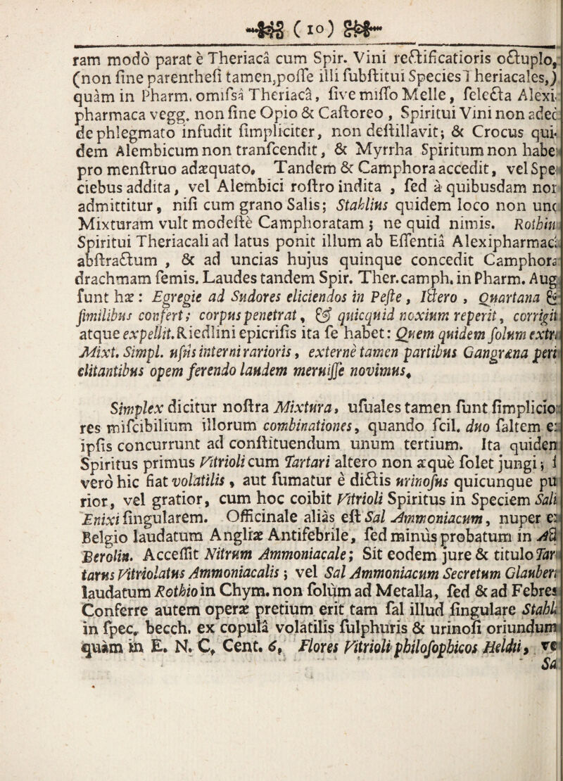 «443 0 ram modo parat e Theriaca cum Spir. Vini reftifi catioris c£tupIo, (non fine parenthefi tamen,poife illi fubftitui SpeciesTheriacales,) quam in Pharm, omifsa Theriaca, five miffo Melie, felef/ta Alexi pharmaca vegg non fine Opio & Cafioreo , Spiritui Vini non adec de phlegmato infudit (impliciter, non deffillavit; & Crocus qui- dem Alembicumnon tranfcendit, & Myrrha Spiritum non habei pro menftruo adaquato. Tandem 6c Camphora accedit, vel Spei ciebus addita, vel Alembici roftro indita , fed a quibusdam nor admittitur, nifi cum grano Salis; Stahlius quidem loco non unc Mixturam vult modefte Camphoratam 5 ne quid nimis. Rothiu 1. Spiritui Theriacaliad latus ponit illum ab Effentia Alexipharmad abftra&um , 8c ad uncias hujus quinque concedit Camphora drachmam femis. Laudes tandem Spir. Ther.camph. in Pharm. Aug funt hx: Egregie ad Sudores elidendos in Pefte, /Sero , Quartana [milibus confert ; corpus penetrat, & qnicquid noxium reperit, corrigit atque expellit Riedliniepicrifis ita fe habet: Quem quidem folumextn Mixt. SimpL nfns inter ni rarioris, externe tamen partibus Ganguna peri ditantibus opem ferendo laudem meruiffi novimus4 Simplex dicitur nofira Mixtura, ufuales tamen funt fimplicio: res mifcibiiium illorum combinationes, quando fcil. duo faltem e:: ipfis concurrunt ad confiituendum unum tertium. Ita quiden Spiritus primus Eitrioli cum Tartari altero non aeque folet jungi; i vero hic fiat volatilis, aut fumatur e diflis urinofus quicunque pu rior, vel gratior, cum hoc coibit Vitrioli Spiritus in Speciem Sali Enixi fingularem. Officinale alias eft Sal Ammoniacum, nuper e: Belgio laudatum Anglrae Antifebrile, fed miniis probatum in Ad Berolin- Acceffit Nitrum Ammoniacale; Sit eodem jure& titulo Tar tarns Vitriolatus Ammoniacalis ; vel Sal Ammoniacum Secretum Glauben laudatum Rothioin Chym. non folum ad Metalla, fed & ad Febres Conferre autem operae pretium erit tam fal illud fingulare Stahk in fpec*. becch. ex copula volatilis fulphuris & urinofi oriundunn quam in E. N. Cf Cent. 6, Flores Vitrioli philofopbicos Helchi> ve