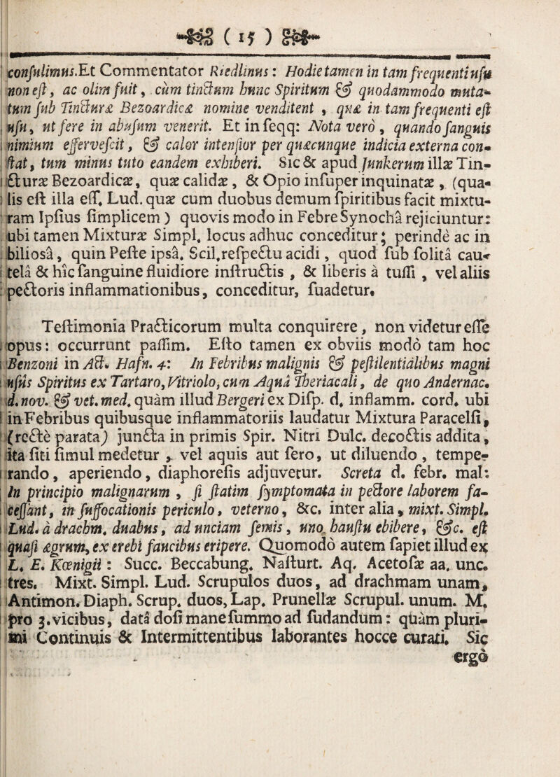 I ~SNh§ (if ) <r£8~ ’ ' confidimus.Et Commentator Rtedlmm: Hodie tamen in tam frequenti nfu noneft, ac olimfuit, cum tiri&nm hunc Spiritum & quodammodo muta* tumjub Tin<chtr£ Bezoardic£ nomine venditent , qu£ in tam frequenti eft nfu, ut fere in abufum venerit. Etinfeqq: Notavero, quando fanguis i nimium ejfervefcit, & calor intenfwr per qtucunque indicia externa con* jHat, tum minus tuto eandem exhiberi. Sic St apud Jmkerum illae Tin- i £turae Bezoardics, quse calida, & Opio infuper inquinatae, (qua- : lis eft ilia eff, Lud. quae cum duobus demum fpiritibus facit mixtu- iram Ipfius fimplicem) quovis modo in Febre Synodia rejiciuntur: ubi tamen Mixturae SimpL locus adhuc conceditur; perinde ac in biliosa, quinPefte ipsa. Scil,refpe£tuacidi, quod fub folita cau* i tela Sc hic fanguine fluidiore inflruftis , St liberis a tuili, vel aliis ; pe&oris inflammationibus, conceditur, fuadetur. Teflimonia Prafticorum multa conquirere , non videtur eflc i opus: occurrunt paflim. Eflo tamen ex obviis modo tam hoc i Benzoni in Ati* Hafn. 4' In Febribus malignis & pejUlentidlibus magni i ufus Spiritus ex Tartaro, Vitriolot cum Aqua Tberiacali, de quo Andernac• d.nov. & vet.med. quam illud Bergen ex Difp. d, inflamm. cord, ubi i in Febribus quibusque inflammatoriis laudatur Mixtura Paracelfi, {rc£fce parata) jen£ta in primis Spir. Nitri Dulc. decoftis addita, iita fiti fimul medetur » vel aquis aut fero, ut diluendo , temper 1 rando, aperiendo, diaphorefis adjuvetur. Screta d. febr. mah ; In principio malignarum , fi ftatim fymptomata in peflore laborem fa~ cejjdnt, in fuffocationis periculo, veterno, Stc. inter alia» mixt, SimpL , Lud* d drachm. duabus, ad unciam femis, uno. hauftu ebibere, &c. efi qnafi £grumy ex erebi faucibus eripere. Quomodo autem fapiet illud ex £♦ E, Kcenigii: Succ. Beccabung. Nafturt. Aq, Acetof# aa, unc. itres. Mixt. SimpL Lud. Scrupulos duos, ad drachmam unam, iAntimon. Diaph. Scrup. duos, Lap. Prunellse Scrupul. unum. M. fro 3.vicibus, data dofimanefummoad fudandum: quam pluri¬ mi Continuis & Intermittentibus laborantes hocce curati. Sic erga