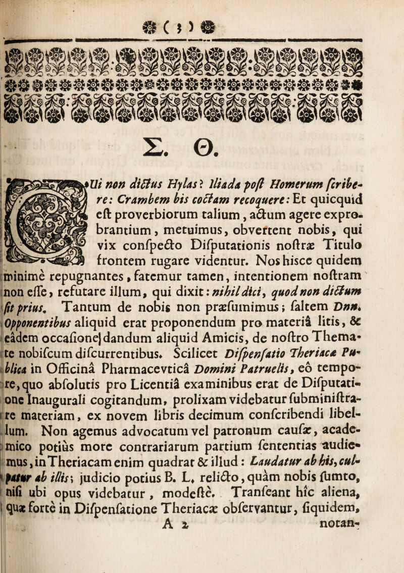 Ui non dtStus Hylas ? Iliada poft Homerum fcrihe^ re: Cramhem his coctam recoquerequicquid eft proverbiorum talium, adum agere expro¬ brantium, metuimus, obvertent nobis, qui vix confpefto Difputationis noftrae Titulo frontem rugare videntur. Nos hisce quidem ininime repugnantes,fatemur tamen, intentionem noftram inonefTe, refutare illum, qui nihil dici y quod non diSfum ftt prius^ Tantum de nobis non pr^efumimus; faltem Dnn* Opponentibus aliquid erat proponendum promaterii litis, eadem occafione]dandum aliquid Amicis, de noftro Thema^ te nobifcumdifcurrentibus^ Scilicet Difpenfatio Jheriaca Pu^ {hlica in Officina Pharmacevtica Domini Patruelis y eo tempo¬ re, quo abfolutis pro LicentiS examinibus erat de Difputati- one Inaugurali cogitandum, prolixam videbatur fubminiftra- Ijre materiam, ex novem libris decimum conferibendi libel¬ lum. Non agemus advocatum vel patronum caufar, acade- pmico potius more contrariarum partium fententias ^udic* mus,inTheriacamcnim quadrat & illud: Laudatur ah hisycul* foiur ab illis\ judicio potius B. L, reliifo, quam nobis fumto, nifi ubi opus videbatur, modefte. Tranfeant hic aliena, quae forte in Difpenfacione Theriaca: obfervantur, fiquidem, A X notan-»
