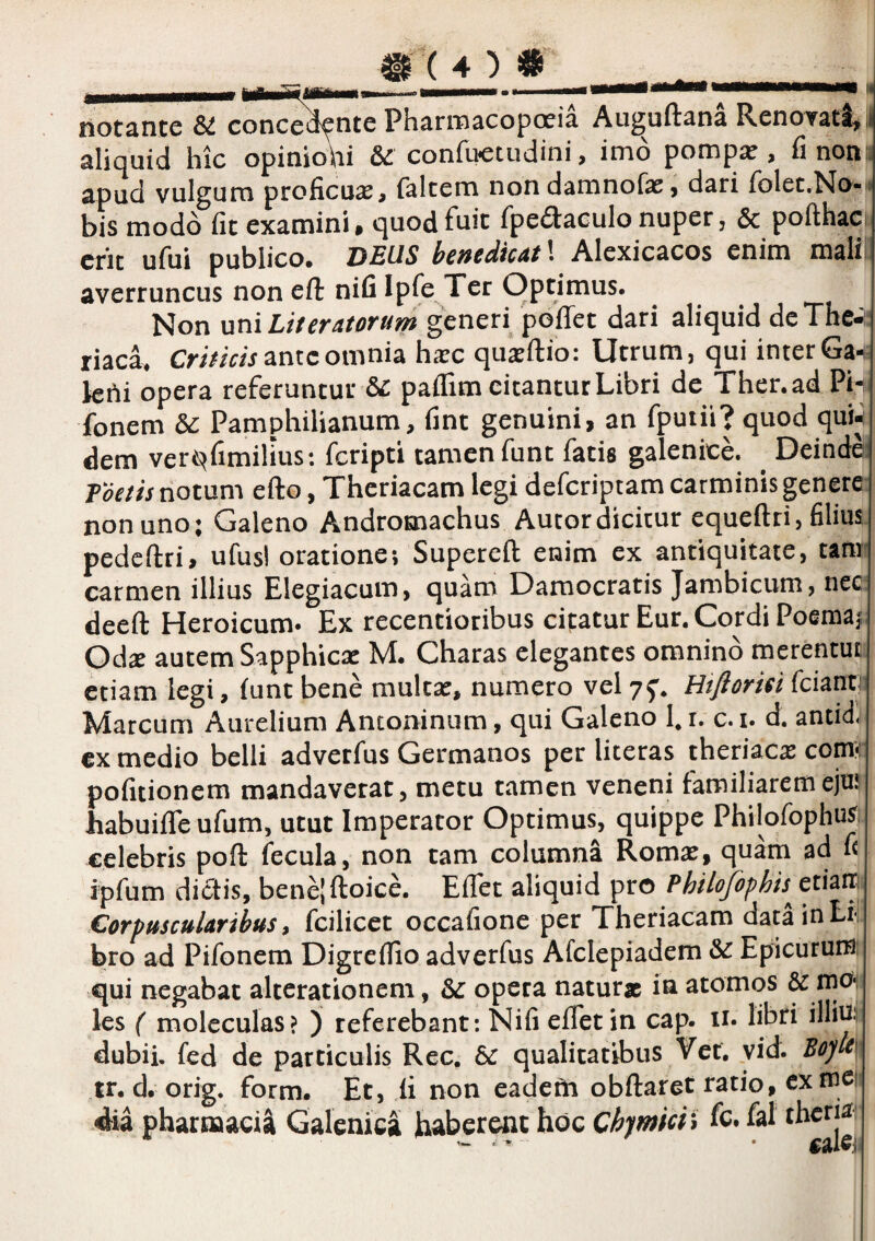 liotante SI concedente Pharmacopceia Au^uftana Renovati, aliquid hic opiniohi Sc confuctudini, imo pomp^ , fi non^ apud vulgum proficua, falcem nondamnofas, dari (blec.No-d bis modo fic examini* quodfnic fpeflaeulonuper, & pofthac» erit ufui publico. DEUS henedtcAt\ Alexicacos enim mali averruncus non eft nifi IpTe Ter Optimus. ^ ^ Non uni Literatorum generi poflet dari aliquid dcThe-i: riaca. ante omnia hxc qu^ftio: Utrum, qui inter Ga^ Ichi opera referuntur ^ paffim citantur Libri de Ther.ad Ph fonem Sc Pamphilianum, fint genuini, an fpuih? quod quii dem ver^fimilius: feripti tamenfunt facis galenice. ^ Deinde Foedis notum efto, Theriacam legi deferiptam carminis genere non uno; Galeno A^ndromachus Aucordicitur equeftri, filius pedcftri, ufus! oratione; Supereft enim ex antiquitate, tam carmen illius Elegiacum, quam Damocratis Jambicum, nec deeft Heroicum* Ex recencioribus cipatur Eur. Cordi Poemaj; Od^ autem Sapphiese M. Charas elegantes omnino merentut etiam legi, (unt bene multse, numero vel yf. Htflorm feiana Marcum Aurelium Antoninum, qui Galeno hr. c.i. d. antid €x medio belli adverfus Germanos per literas theriac^ comH pofitionem mandaverat, metu tamen veneni familiaremejm habuifle ufum, utut Imperator Optimus, quippe PhilofophuS; celebris poft fecula, non tam columna Romse, quam ad fi ipfum dictis, benejftoice. Eflet aliquid pro Phtlojophis^tti^'^^ CorpmcuUrihus ^ fcilicet occafione per Theriacam data in Li¬ bro ad Pifonem Digrefiio adverfus Afclepiadem & Epicurum: qui negabat alterationem, & opera naturae in atomos & nioi les ( moleculas? ) referebant: Nifi eflet in cap. n* libri illin. dubii, fed de particulis Rec. bc qualitatibus Ver. vid. Boytx tr. d. orig. form. Et, fi non eadcPi obilaret ratio, ex mci dia pharmaci^ Galcnica haberent hoc Chjmici^ fc. fal theria