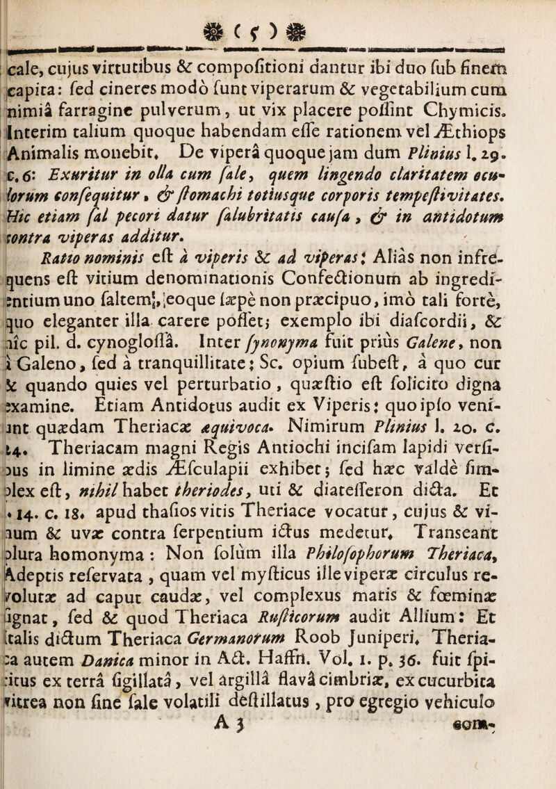; cale, cujus virtutibus & cpnipofitioni dantur ibi duo fub finem ppica: fed cineres modo funt viperarum Sc vegetabilium cum nimia farragine pulverum, ut vix placere poflinc Chymicis, Interim talium quoque habendam efle rationem vel ^Ethiops Animalis monebit* De vipera quoque jam dum Plimus 1. ^9- €,6- Exuritur in olU cum fale^ quem lingendo ckrit at em ocu¬ lorum confequitur % & ftomachi totiusque cor foris tempeftivitates. Hic etiam fal pecori datur faluhritatis caufa, & in antidotum contra 'viperas additur^ Ratto nominis cft a viperis & ad viperas* Alias non infre¬ quens eft vitium denominationis Confedionum ab ingredf- mtiumuno faltemJ,leoque tepe non praecipuo, imo tali forte, quo eleganter illa carere pofletj exemplo ibi diafeordii, illC pii. d. cynoglofla. Inter [jnonjma fuit prius Galene^ non 1 Galeno, fed a tranquillitate* Sc. opium fubeft, a quo cur 5^ quando quies vel perturbatio , qusrftio eft folicito digna examine. Etiam Antidotus audit ex Viperis: quoipfo veni¬ unt quaedam Theriaese aquivoca^ Nimirum Plmius !• xo, c. i4* Theriacam magni Regis Antiochi incifam lapidi verfi- )us in limine sedis Jtfculapii exhibet 5 fed h^c valde fim- plexeft, nthil habet theriodes, uti &: diatefferon dida. Ec • 14. c. IS# apud thafiosvitis Theriace vocatur, cujus & vi- }ium &c uwx contra ferpentium idus medetur* Transeant plura homonyma : Non folum illa Philofophorum Theriaca^ Adeptis refervata , quam vcl rnyfticus ille viperae circulus re¬ volutae ad caput caudae, vel complexus maris & fceminae Ignat, fed & quod Theriaca Rufiicorum audit Allium: Et [talis di<3:um Theriaca Germanorum Roob Juniperi* Theria- :a autem Danica minor in A61:. HafFn, Vol* i. p. 36. fuit fpi- ritus ex terra figillata, velargitld flavScimbrise, ex cucurbita ritrea non fine fale volatili deftillatus, pro egregio vehiculo A 3 «om- !