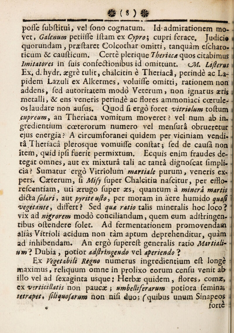 polle fubftitui, vel fono cognatum. Id'admirationem mo- . vet, Gdenum peciilTe illam ex Cypro \ cupri ferace* Judici® ii quorundam , praedaret Colcochar omitti, tanquam efcharo-« deum caudicum. Ceree plerique Theruca quos citabimus if Imitatores in fuis confedionibus id omittunt. OH, Li/ierus i Ex^ d.hydr. argre tulit, chalcitin e TheriaeS, perinde ac La¬ pidem Lazuli cx Allcermes, voluide omitti, rationem non addens, fed aucoricatem modo Veterum, non ignarus arrisi metalli, & ens veneris perinde ac flores ammoniaci coerule¬ os laudare non aufus. Quod li ergo foret vitriolum todum « jcupreitm^ an Theriaca vomitum moveret ? vel num ab in- gredientium cceterorum numero vel menfura obrueretur ejus energia? A circumforanei quidem per viciniam vendi-« ta Theriaca plerosque vomuifle condat; fed de caufa non item, quid ipli fuerit permixtum. Ecquis enim fraudes de¬ tegat omnes, aut ex mixtura tali ac tanta dignofeat fimpli-1* cia? Sumatur‘ergo Vitriolum*purum, veneris ex¬ pers. Cauterum, d Mify fuper Chalcitin nafeitur, per efflo- • refeentiam, uti aerugo fuper a:s, quantum a miner a martis ■ didi^folariy aut pyriteujlo^ per moram in aere huroido quafi '^ 'uegitante^ differt? Sed qua ratio mineralis hoc loco? vix ad nigrorem modo conciliandum, quem eum adllringen- dbus odendere folet. Ad fermentationem promovendam alias Vitrioli acidum non tam aptum deprehenditur, quam ad inhibendam. An ergo fupered generalis ratio Martiali^ •* »w? Dubia , potior adflringendo vel aperiendo ? Ex Vegetabili Regno numerus ingredientium ed longe maximus, reliquum omne in prolixo eorum cenfu venit ab illo vel ad fexaginta usque; Herbas quidem, flores> coma?, „ cx vmicillatis non pauca:; umhelltfer arum potiora feminae , utrapet^ filiquofarum non nili duoj f quibus unum Sinapeps i. . force :