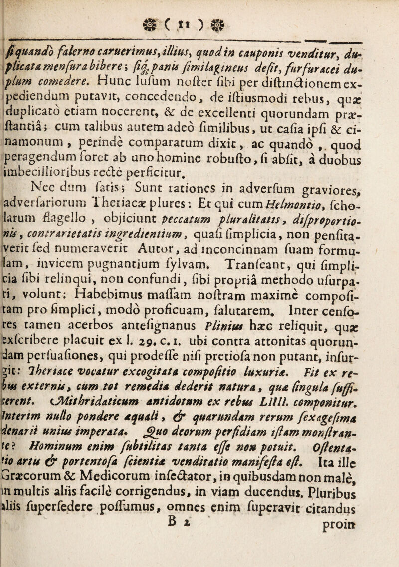 ^^xjuando fakrno cdruerimus ^illius ^ quod in cuuponts venditur^ du^ ^ptkstamenfura bibere i fiq^p&nu fimiUgmem de (it ^ furfur acet du- \plum comedere. Hunc lufum nofter fibi per diftindionemex- Ipediendum putavit, concedendo, de iftiusmodi rebus, qux iduplicacd etiam nocerent, ac de excellenti quorundam pr^e- ilantia; cum talibus autem adeo fimilibus, ut cafia ipfi dc ei- i-namonum , perinde comparatum dixit, ac quando quod jperagendum foret ab uno homine robufto, fi abfit, a duobus limbeciilioribus redle perficitur* I Nec dum fatis; Sunt rationes in adverfum graviores^ [adveriariorum Theriac^ piures: Et qui cumMe/momio, fcho- 'larum flagello , objiciunt peccatum pluralitatts ^ dtfproportio- mis y contrarietatis ingredientium i quafi fimplicia, non penfita- |veric fed numeraverit Autor, ad inconcinnam fuam formu- llam, invicem pugnantium fylvam^ Tranfeant, qui fimpli- ‘Cia fibi relinqui, non confundi, fibi propria methodo ufurpa- |ri, volunt; Habebimus maflam noftram maxime compofi- tam pro fimplici, modo proficuam, falutarem* Inter cenfo- res tamen acerbos antefignanus Plinitu hxc reliquit, qusc lexfcribere placuit ex 1. 29* c. i. ubi contra attonitas quorun- jdam perfuafioncs, qui prodefTe nifi pretiofanon putant, infur- git: iheriace vocatur excogitata compofitio luxuria. Fit ex red¬ itu externis» cum tot remedia dederit natura» qua (ingula fuffi^ ment. eJiiithridaticum antidotum ex rebus Lllll, componitur* iJntertm nullo pondere aquali, ^ quar undam rerum fex age fima denarii unius imperata* ^0 deorum perfidiam iftam monfiran^ te} Hominum enim fuhtilitas tanta ejje non potuit. Oftenta,* tio artu & portentofa fcientia venditatio manifefia e fi. Ita ille Gr<ECorum&: Medicorum infedator, in quibusdam non male, in multis aliis facile corrigendus, in viam ducendus. Pluribus iliis fuperfedcrc poffumus, omnes enim fuperavie citandus B x proinr i