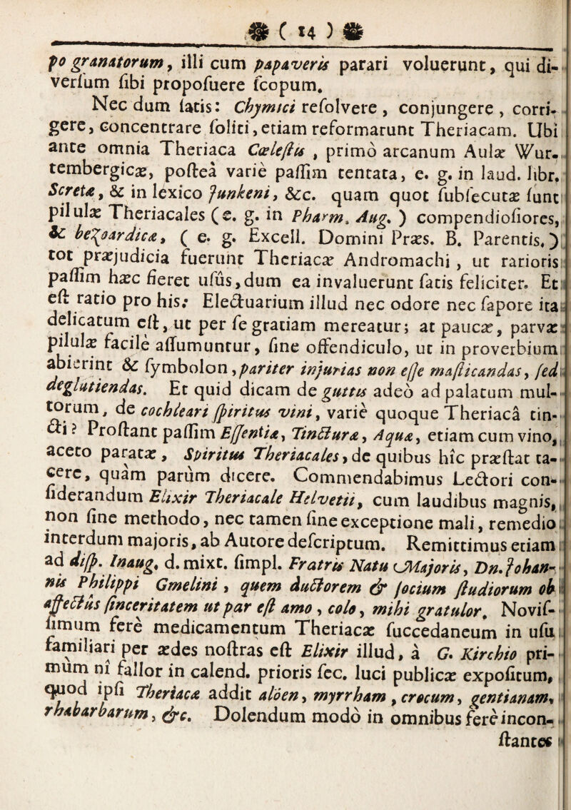 I. - ■ , I I ^ ,„1 po granatorum ^ illi cum papaveris parari voluerunt, qui di- verlum fibi propofuere fcopum* Necdum (acis: refolvere , conjungere, corri*. gere, concencrare folici,etiam reformarunt Theriacam. Ubi ance omnia Theriaca Ccele/iis , primo arcanum Aulse Wur-. tembergicas, poftea varie paffim cencata, e. g. in laud. libr, Screta^ 6c in lexico funkeni, &g. quam quot fubfecutce (une pilulas Theriacales (e, g. in Pharm^ Aug, ) compendiofiores, Ic he^i^oardica^ ( e. g. Exceli. Domini Pr^es. B. Parentis^!- tot prasjudicia fuerunt Thcriac^e Andromachi , ut rariorisi paflim hasc fieret ufus,dum ea invaluerunt fatis feliciter, Etii eft ratio pro his; Elecluarium illud nec odore nec fapore ita^ delicatum eft, ut per fe gratiam mereatur; at paucas, parvas:: pilul^ facile affumuntur, fine offendiculo, ut in proverbiumr abierint & fymbolon,^^r//rr injurias non e(je mafiicandasy fed\i dtglutiendas. Et quid dicam dc guttis adeo ad palatum muI-« ^rum^ dz cochleari fpiritus vini, varie quoque Theriaca tin-' <3:i ? Proftanc paSim Ejentia, Tin^uray Aqua, etiam cum vino,,^ aceto paratas, Spiritm Theriacalesydc quibus hic praedat ca-« cerc, quam parum dicere. Commendabimus Ledori cons¬ iderandum Elixir Theriacale Helvetii^ cum laudibus magnis, ,, non fine methodo, nec tamen fine exceptione mali, remedior interdum majoris, ab Autore deferiptum. Remittimus etiam r ad di(p, Inaug, d.mixt. fimpl. Fratrts Natu CMajoriSy Dn.fohan-^ nis Philippi Gmelini, quem duFlorem & focium ftudiorum ohm tij^elius finceritatem ut pur e[l amo, colo, mihi gratulor^ Novif-'' fimum fere medicamentum Theriacas fuccedancum in ufiii. familiari per icdes noftras eft Elixir illud, a G. Kirchio pri¬ mum ni fallor in calend. prioris fcc, luci publicas expofitum,, q^od ipfi Theriaca addit aloen y myrrham ^ crocum y aentianamy \ rhabarbarum, e^c. Dolendum modo in omnibus fereincon-. ftantes i<
