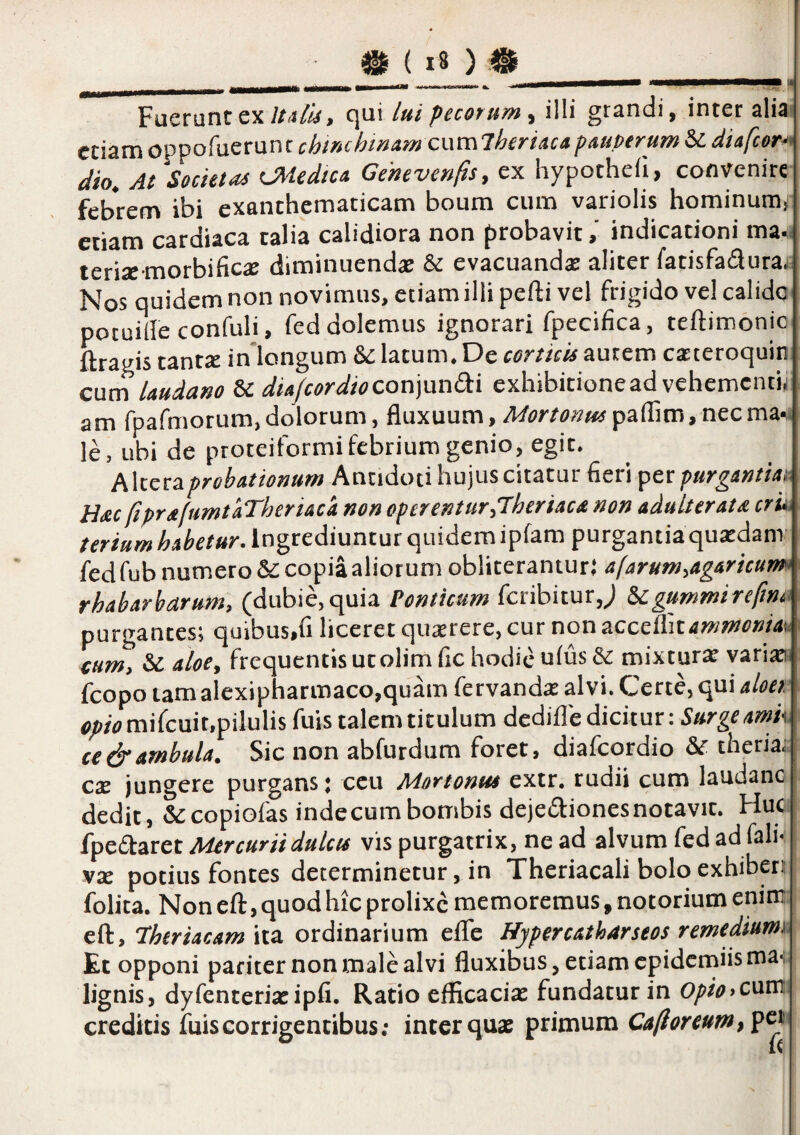 mMM __ .11 Fuerunt ex//<!/«, qui lui pecorum^ illi grandi, inter alia (•riam oDDofuerunt cumlheriacapAUPtrum &: diafcor-» k. Mtu Gchevenfis, ex hypotheii, convenire febrem ibi exanthematicam boum cum variolis hominumj etiam cardiaca talia calidiora non probavitindicationi ma* terix-morbific» diminuendas & evacuandas aliter fatisfadurai Nos quidemnonnovimus, etiam illi pefti vel frigido ve! calido' pocuille confuli, fed dolemus ignorari fpecifica, teftimonio ftragis tantie in longum &: latum. De corticis autem casteroquin cum Uudano Sc diafcordiocon]und:i exhibitionead vehementii am fpafmorum,dolorum, Anxaam, Mortonus paiTim, necma* le, ubi de proteiformifebrium genio, egit. Altera probationum Antidoti hujus citatur fieri per purgantia^ H^ec fiprafumtaTheriaca non operentur,7heriacd non adulter at £ cru, tertum habetur. Ingrediuntur quidem ipfam purgantia qusedanr fedfub numero &: copia aliorum obliteranturj afarum,agaricum rhabarbarum, (dubie, quia Ponticum feribitur,; ^gummireftna purgantes; quibus.fi liceret quxrere, cur non !LCcdVitammonia<. tum, &caloe, frequentis utolimfic hodie uius& mixturas variasi fcopo tamalcxipharmaco,quam fervandx alvi. Certe, qui aloei o;</(?mifcuit,pilulis fuis talem titulum dedifle dicitur: Surgeamk ce^ambula. Sic non abfurdum foret, diaicordio ^ theria. cas jungere purgans j ceu Mortonus extr. rudii cum laudanc dedit, &copiofas inde cum bombis dejediones notavit. Huc fpe£taret Mercurii dulcis vis purgatrix, ne ad alvum fedad fali- vx potius fontes determinetur, in Theriacali bolo exhiberi folita. Non eft, quod hic prolixe memoremus, notorium enim eft, fheriacam ita ordinarium elTc Hypercatharseos remediumi Et opponi pariter non male alvi fluxibus, etiam epidemiisma-, lignis, dyfenterias ipfi. Ratio efficacias fundatur in 0/>rV>cum creditis fuis corrigentibus; inter quas primum pci