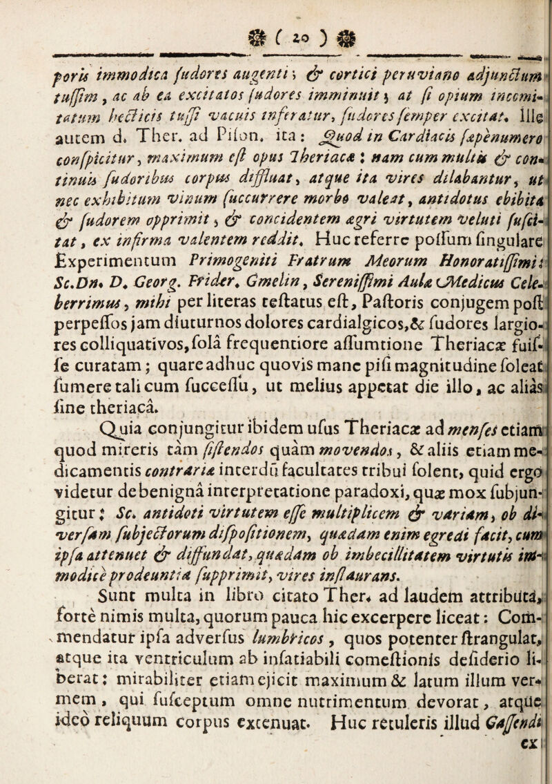 ! foris immodic/i fudons augentis cortici peruviano adjunEium' tufjim y ac ab ea excitatos judores imminuit \ at fi opium tnccmi*,. tatum heBicfs tuft vacuis inferatur, fudorcs femper excitat, lllg aucem d* Ther* ad Pi(on* ita: ^od in Cardiacis [apenumero confpicitur^ maximum e(l opus iheriaca : nam cummuLtk ^ con*^ tinuis fudortbtis corpm dtffluat^ atque ita vires dilabantur^ nec exhtbhmn vinum fuccurrere morbo valeat ^ antidotus ebibita fudorem opprimit 5 fr concidentem agri virtutem veluti fufci^ tat, ex infirma valentem reddit. Huc referre poffum fingulare £xperimentuni Primogeniti Fratrum Meorum Honoratifjimit Sc.Dm D. Georg, Frider. Cmelin^ Sereniffimi AuUeJ^edicus Cele-^t herrimm^ mihi perliteras ceftatus^eft, Paftoris conjugem poft perpeflTos jam diuturnos dolores cardialgicos,^ fudores largio^^ rescolliqiiadvos,fola frequenciore aflumtione Theriac^e fuif- fc curatam; quare adhuc quovis mane pifi magnitudine foleat fumere tali cum fucceflu, ut melius appetat die illo, ac aliasi< iine theriaca» Quia con jungitur ibidem ufus Theriaca! ad menfes cdatft quod mireris f/l en dos movendos ^ kaliis etiam me-;: dicamencis incerdu facultates tribui folent, quid ergo videtur de benigna interpretatione paradoxi, quae mox fubjun- gicur t Sc^ antidoti virtutem effe multiplicem fs* vrtrUmi oh verfam fuhjeFf orum dtfpofitionemy quadam enim egredi facit, cum ipfA attenuet S diffundat, quadam oh imbecillitatem virtutis itan modice prodeuntia fupprirmt, vires inf durans- ^ Sunt multa in libro citato Ther* ad laudem attributi,! forte nimis multa, quorum pauca hic excerpere liceat: Coiti-: mendatur ipfa adverfus lumbricos , quos potenter ftrangulat,: atque ita ventriculum ab infatiabili comeftionis defiderio li¬ berat: mirabiliter etiam ejicit maximum & latum illum ver^: mem, qui fufeeptum omne nutrimentum devorat, atqUe ideo reliquum corpus cxcenuat. Huc retuleris illud Gafendi