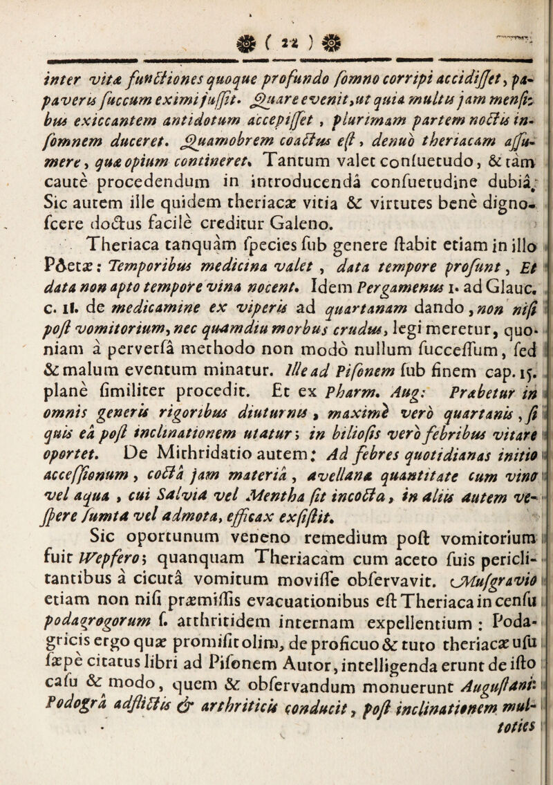 __ inter vita fun^iiones cjuoque profundo fomno corripi accidijjet y f a* p AVer 16 fuccum eximijufft» ^mre evenit ^ut quiA multis jam menli^ btis exiccantem antidotum accepiffet , piurtrnam partem noifis in- fomnem duceret, ^amobrem coa^tss ef» denuo thertacam ajfu^ mere-i qua opium contineret^ Tancum valet confiiecudo, &tatn caute procedendum in introducenda confuetudine dubia/ Sic autem ille quidem theriac^e vitia &: virtutes bene digno- fcere dodus facile creditur Galeno. Theriaca tanquam fpecies fub genere ftabic etiam in illo ^ PAetse; Temporibus medicina valet , data tempore frofunt ^ Et * data non apto tempore vina nocent* Idem Pergamenus i. ad Glauc. c. il. de medicamine ex viperis ad quartanam dmdo ^non ntfi i pofi vomitorium^nec quamdiu morbus crudus^ legi meretur, quo»  niam a perverfa methodo non modo nullum fucceffum, fed i & malum eventum minatur. Ille ad Pifonem fub finem cap. 15. J plane fimiliter procedit. £t ex Pharm* Aug: Prabetur in 1« omnis generis rigoribus diuturnis ^ maximi vero quartanis quis ea pejl inclinationem utatur; in hiliofis vero febribus vitare 11 oportet. De Mithridatio autem; Ad febres quotidianas initio acceffonum y coBa jam materia^ avellana quantitate cum vinoi vel aqua , cui Salvia vel Mentha (it incoBa, in aliis autem ve^  Jpere fumta vel admota^ efficax ex (i(Iit* Sic oportunum veneno remedium poft vomitorium 11 fuit IVepferoh quanquam Theriacam cum aceto fuis pericli- - tantibus a cicuta vomitum moviffe obfervavit. CMffgravio 1- etiam non nifi prasmifTis evacuationibus eft Theriaca in cenfu i poda^rogorum f. arthritidem internam expellentium: Poda¬ gricis ergo qu^ promifitolim, dcproficuo&:tuto theriaexufu; faepe citatus libri ad Pifonem Autor, intelligenda erunt de ifto: cafu & modo, quem & obfervandum monuerunt Augu(lani,\ Podogra adfliBis & arthriticis conducit* po(l inclinationem mul^ ^ toties \ \