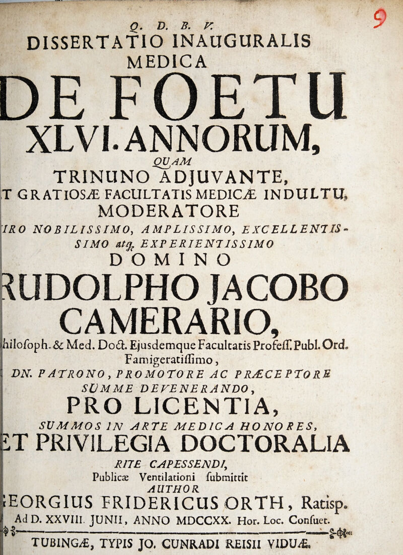 q. D. b. r. DISSERTATIO 1NAUGURALIS MEDICA DE FOETU XLVI. ANNORUM, QVjAM TRINUNO ADJUVANTE, T GRATIOSA FACULTATIS MEDICAE INDULTU, MODERATORE IRO NOBILISSIMO, AMPLISSIMO, EXCELLENTIS¬ SIMO EXE E RIENI IS SIMO DOMINO *UDOLPHO IACOBO CAMERARIO, jhiIofoph.&Med. D06I Ejusdemque Facultatis ProfelL Pubi. Ord. Famigeratiflimo, t DN. PATRONO, PROMOTORE AC PRaECEPTORE SUMME DEVENERANDO, PRO LICENTIA, SVMMOS IN ARTE MEDICA HONORES, jLT PRIVILEGIA DOCTORALIA RITE CAPESSENDI, Publici Ventilationi fubraittit AUTHOR. tEORGlUS FRIDERICUS ORTH, Ratisp* AdD. XXVIII. JUNII, ANNO MDCCXX. Hor. Loc. Confuet. I--- - ———— ' ■ TUBING/E, TYPIS JO. CUNRADI REISII VIDU£.