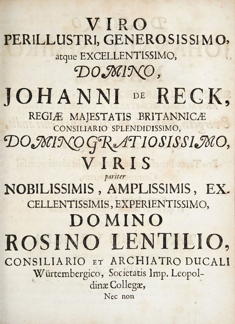 VIRO PERILLUSTRI, GENEROSISSIMO, atque EXCELLENTISSIMO? ‘DOffllWP, JOHANNI - RECK, REGINE MAJESTATIS BRITANNICA CONSILIARIO SPLENDIDISSIMO, •DOJwmQ q%AT10SlSSlJMO, VIRIS •pariter NOBILISSIMIS , 'AMPLISSIMIS, EX- CELLENT1SSIMIS, EXPER1ENTISSIMO, DOMINO ROSINO LENTILIO, CONSILIARIO et ARCHIATRO DUCALI Wurtembergico, Societatis Irop. Leopol- dinx Coilegse, * Nec non
