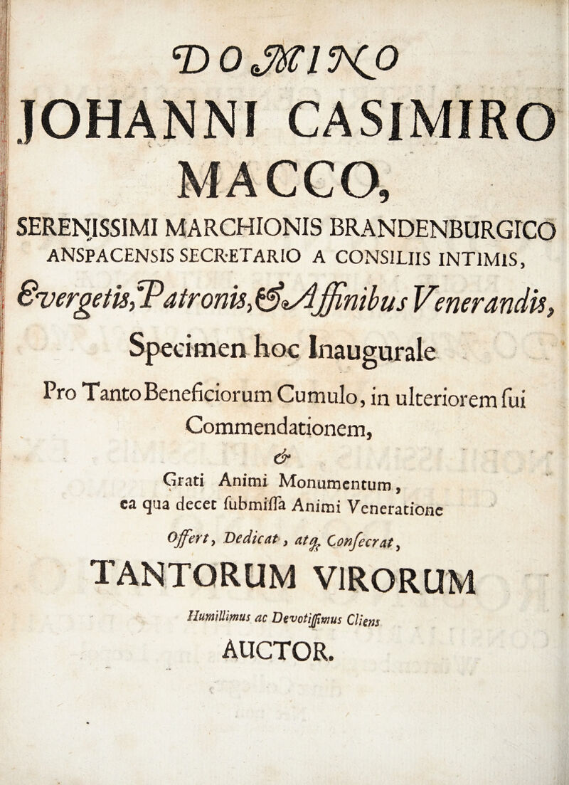 • * | SERENISSIMI MARCHIONIS BRANDENBURGrCO i ANSPACENSIS SECRETARIO A CONSILIIS INTIMIS, E ■ i SvergetisfPatronii^sAjJinibus Venerandis, Specimen hoc Inaugurale Pro TantoBeneficiorum Cumulo, in ulteriorem lui Commendationem, | •• ■ & Grati Animi Monumentum, ca qua decet fubmifla Animi Veneratione Offert, Dedicat, at^ Confecrat, TANTORUM VIRORUM Humillimus ac Devotijpmus Cliens AUCTOR.