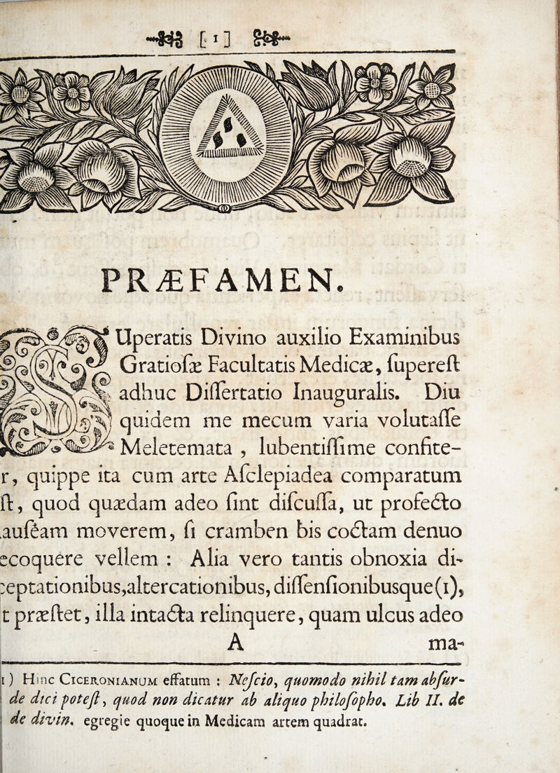 c*] PRAEFAMEN. Uperatis Divino auxilio Examinibus Gratiofse Facultatis Medicae, fupereft adhuc Differtatio Inauguralis. Diu quidem me mecum varia volutalfe Meietemata , lubentifiime confite- r, quippe ita cum arte Afclepiadea comparatum id, quod quaedam adeo (int difculTa, ut profedto auf6am moverem, fi cramben bis codlam denuo ecoquere vellem : Alia vero tantis obnoxia di- ;eptationibus,aitercationibus,diHenfionibusque(i), t praedet, illa intadta relinquere, quam ulcus adeo A ma¬ ti H inc Ciceronianum effatum : Nejcio, quomodo nihil tam abfur- j de dtci pote fi, quod non dicatur ab aliquo philofopho. Lib II. de