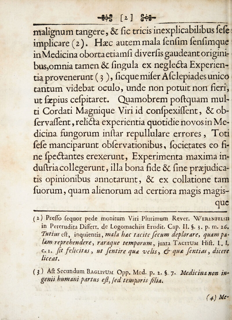 __{>] __ malignum tangere, & fle tricis inexplicabilibus fele implicare (2 ). Hxc autem mala lenfim lenfimque in Medicina oborta etiamfi diverfis gaudeant origini¬ bus, omnia tamen & lingula ex negle&a Experien¬ tia provenerunt (3 ), ficquemifer Afclepiadesunico tantum videbat oculo, unde non potuit non fieri, ut fiepius celpitaret. Quamobrem poftquam mul¬ ti Cordati Magnique Viri id conlpexillent, & ob« lervallent, relidta experientia quotidie novos in Me¬ dicina fungorum inftar repullulare errores, Toti fele manciparunt oblervationibus, focietates eo fi¬ ne Ipedtantes erexerunt, Experimenta maxima in- dullria collegerunt, illa bona fide & fine praejudica¬ tis opinionibus annotarunt, & ex collatione tam fuorum, quam alienorum ad certiora magis magis- (i) Prelio fequor pede monitum Viri Plurimum Rever. 'Weiunfelsii in Pererudita Diflert. de Logomachiis Erudit. Cap. II. §. p. m. 16* Tutius eft, inquientis, mala hac tacite fecum deplorare, quam pa¬ lam reprehendere, raraque temporum, juxta Tacitum Hili. L, I. c.i. fit felicitas, ut fentire qua velis > & qu& fera i as, dicere liceat. (} ) Aft Secundum Baglivum Opp. Med. p. 2. § 7« Medicina non in* genii humani partus e fi. [ed temporis filia.