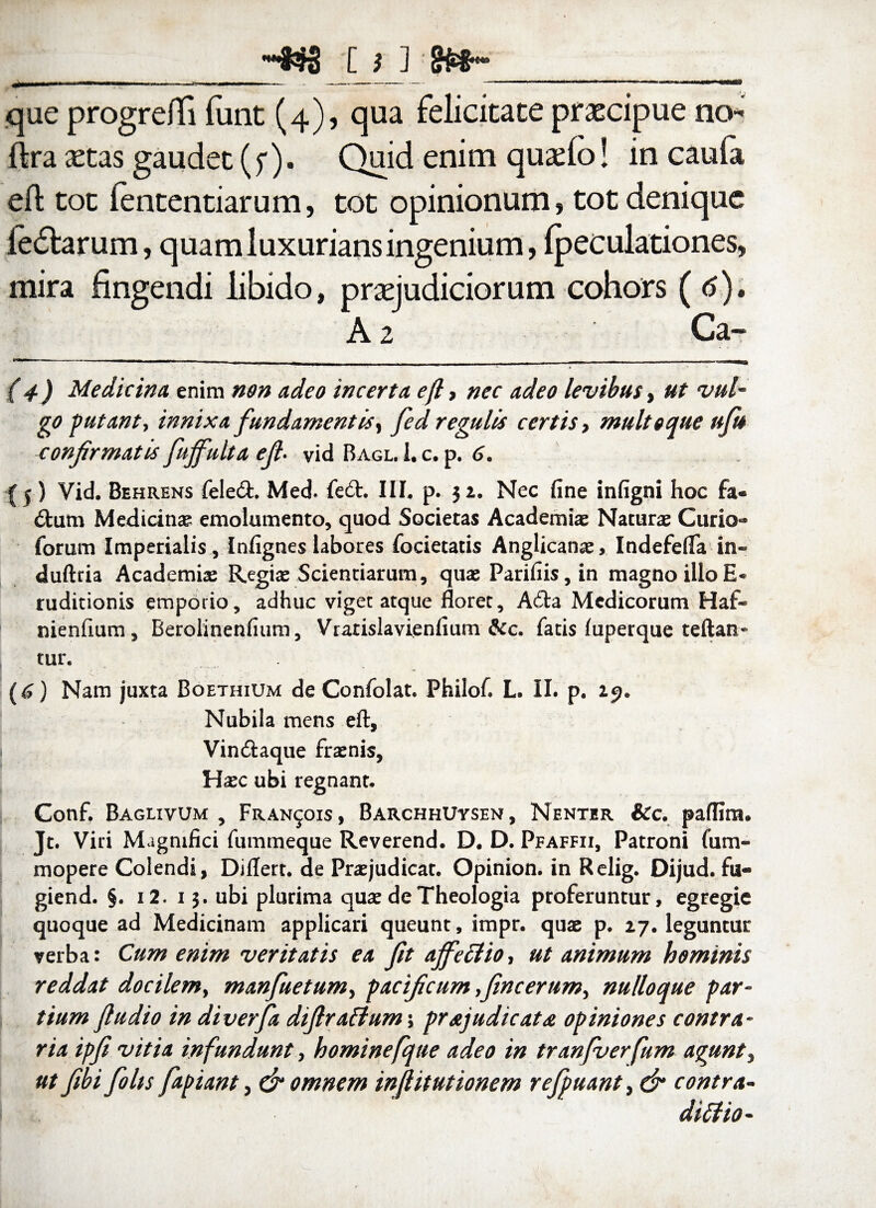 -W C i J ££§•'*• que progrefli funt (4), qua felicitace praecipue no fira aecas gaudec (f). Quid enim quaelo! in caufa efl toc lentendarum, tot opinionum, tot denique ie£tarum, quam luxurians ingenium, fpeculadones, mira fingendi libido, praejudiciorum cohors ( 6), A 2 Ca- (4) Medicina, enim non adeo incerta efl, nec adeo levibus, ut vul¬ go putant, innixa fundamentis, Jed regulis certis, multoque ufu confirmatis fuffulta efi• vid Bagl. I. c. p. 6. {5) Vid. Behrens felecfc. Med. fe£t. III. p. 32. Nec fine infigni hoc fa« £tum Medicinae emolumento, quod Societas Academiae Naturae Curio- forum Imperialis , Infignes labores focietatis Anglicanae, IndefefTa in- dufttia Academiae Regiae Scientiarum, quae Parifiis, in magno illo E* ruditionis emporio, adhuc viget atque floret, A£ta Medicorum Haf- nienfium, Berolinenfium, Vrarislavienfium &c. fatis (uperque teftan* tur. (6) Nam juxta Boethium de Confolat. Philof. L. II. p. 25. Nubila mens efl, Vin&aque fraenis, Haec ubi regnant. Conf. Baglivum , Fran^ois, BarchhUysen, Nenter icc. paflim. Jt. Viri Magnifici fummeque Reverend. D. D. Pfaffii, Patroni fum- mopere Colendi, Differt, de Praejudicat. Opinion. in Relig. Dijud. fu- giend. §. i2. 13. ubi plurima quae de Theologia proferuntur, egregie quoque ad Medicinam applicari queunt, impr. quae p. 27. leguntur verba: Cum enim veritatis ea fit affectio, ut animum hominis reddat docilem, manfuetum, pacificum fincerum, nulloque par¬ tium fludio in diverfa difiraftum; prajudicata opiniones contra¬ ria ipfi vitia infundunt, hominefqtte adeo in tranfverfum agunt, ut fibi folts fapiant, & omnem inflitutionem refpuant, & contra- ditfio-