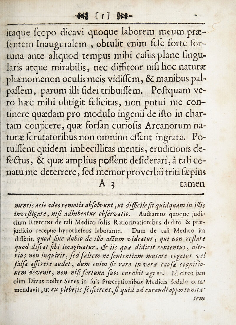 '443 CfJ &$ _ itaque fccpo dicavi quoque laborem meum prx- fentem Inauguralem , obtulit enim fefe forte for¬ tuna ante aliquod tempus mihi caius plane lingu¬ laris atque mirabilis, nec diffiteor nifi hoc naturae phaenomenon oculis meis vidiflem, & manibus pal- padem, parum illi fidei tribuiffiem. Poflquam ve¬ ro haec mihi obtigit felicitas, non potui me con¬ tinere quaedam pro modulo ingenii de ifto in char¬ tam conjicere, quae forfan curiofis Arcanorum na¬ turae ferutatoribus non omnino edent ingrata. Po- tuident quidem imbecillitas mentis, eruditionis de- fedfus, qux amplius podent defiderari, a tali co¬ natu me deterrere, fed memor proverbii triti faepius A 3 tamen nuntii acie adeo remotis abfiolvunt, ut difficilefit quid quam in illis invefligar e, ni fi adhibeatur obfervatio. Audiamus quoque judi¬ cium Riedlini de tali Medico folis Ratiocinationibus dtdito & prae¬ judicio receptae hypothefeos laborante. Dum de tali Medico ira dilTerir, quod fine dubio de illo aclum 'videatur, qui non refiare quod dificat fiibi imaginatur, & iis qua didicit contentus, ulte¬ rius non inquirit, Jed faltem ne fient entiam mutare cogatur vel falfia ajferere audet, dum enim fic raro in vera caufa cognitio¬ nem devenit, non nififortuna fiuoi curabit agros. Id c.rco jam olim Divus rofter Senex in luis Praeceptionibus Medicis fedulo cc m* mendavit,ut ex plebejis ficifcitent fit quid ad curandi opport unit a' tem