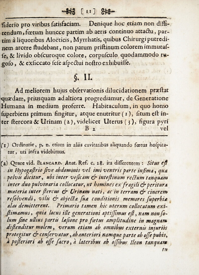 -433 C11 ] •• ' - • 4' V'' * fiderio pro viribus fatisfaciam. Denique hoc etiam non diffi¬ tendum} foetum huncce partim ab aeris continuo atta&u, par- tim a liquoribus Aloeticis, Myrrhatis, quibus Chirurgiputredi- nem arcere ftudebant, non parum priftinum colorem immutaf- fe, & livido obfcuroque colore, corpufculo quodammodo rw- .gofo, & exficcato fele afpe&ui noftro exhibuiife. §. ii. Ad meliorem hujus obfervationis dilucidationem praftat qusedam, priusquam adaltiora progrediamur, de Generatione Humana in medium proferre. Habitaculum, in quo homo fuperbiens primum fingitur, atque enutritur (i), fitum eft in¬ ter ftercora & Urinam (a), videlicet Uterus ($), figura pyri • • • B x • • vel (x) Ordinarie, p. n. etiam in aliis cavitatibus aliquando foetus hofpita- tur, uti infra videbimus. (a) Quare vid. Dlancard. Anat. Ref. c. 18. ita differentem : Situs efi i , in Hypogaflrio five abdominis vel imi ventris parte infima, qus pelvis dicitur, ubi inter veficam & intefiinum rectum tanquam inter duo pulvinaria collocatur, ut homines ex fragili & peritura materia inter flerem & Urinam nati, ac in terram & cinerem Irefolvendi, vilis & abjeti a Jua conditionis memores fuperbia alas demitterent. Primario tamen hic uterum collocatum exi- fiimamus, quia locus ille generationi aptijfmm efl, nam non fo- lum fine ullius partis Ufione pro foetus amplitudine in magnam difienditur molem, verum etiam ab omnibus externis injuriis protegitur &confervatur, ab anteriori namque parte ab offe pubis, a pofieriort ab offe facro, a lateribus ab offibus Ileon tanquam tu